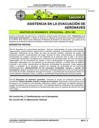 MP 8 - 2
CURSO DE BOMBERO DE AEROPUERTO (BA)
RESCATE EN AERONAVES Y COMBATE DE INCENDIOS - ARFF
LECCION 8: ASISTENCIA EN LA EVACUACIÓN DE AERONAVES
Rev. MGV Noviembre/2008
APUNTES
ASISTENCIA EN LA EVACUACIÓN DE
AERONAVES
OBJETIVOS DE RENDIMIENTO OPERACIONAL - NFPA 1003
Durante el desarrollo de esta lección, el Bombero recibirá amplia información sobre “Asistencia en la
Evacuación de Aeronaves”, a objeto de alcanzar los objetivos de desempeño operacional establecidos
en la NFPA 1003: Norma para Calificación Profesional del Bombero de Aeropuerto. Las partes de los
requisitos de rendimiento operacional tratados en esta lección están señalados en negrita.
REQUISITOS PREVIOS:
Ver Lección No. 3: Familiarización con el Aeropuerto.
Ver Lección No. 9: Operaciones Tácticas.
3-1.1.1 Requisitos de conocimientos generales. Técnicas fundamentales de lucha contraincendios
(aproximación, posicionamiento, ataque inicial, y selección, aplicación y administración de los agentes
extintores); limitaciones de las líneas de mano de diversos tamaños; utilización del equipo de
protección personal; comportamiento del fuego; técnicas de lucha contraincendios en atmósferas
enriquecidas con oxígeno; reacción de los materiales de la aeronave ante el calor y las llamas;
componentes importantes y los peligros de la construcción de aeronaves civiles, así como los sistemas
relacionados con las actuaciones de rescate y lucha contraincendios en aeronaves; los peligros
especiales relacionados con los sistemas de las aeronaves militares; un (NDA) (área de defensa
nacional) y sus límites; características de diferentes combustibles de aeronaves; zonas peligrosas
dentro y alrededor de la aeronave; sistemas de reportaje de combustible de las aeronaves
(hidrante/vehículo); salidas/entradas de las aeronaves (ventanillas, puertas y rampas de
evacuación); peligros asociados con la carga aérea (materiales peligrosos); zonas de riesgo (puntos
de control de entrada, alrededores del lugar del impacto, y requisitos para las actuaciones dentro de
zonas calientes, templadas y frías); y políticas y procedimientos importantes para controlar el estrés.
3-1.1.2 Requisitos de destrezas generales. Colocarse el equipo de protección personal de
proximidad; utilizar trampillas, puertas y rampas de evacuación; aproximarse, posicionarse e iniciar
el ataque a un incendio en una aeronave; seleccionar, aplicar y administrar los agentes extintores;
apagar los sistemas de la aeronave (el motor, y los sistemas eléctricos, hidráulicos y de combustible);
trabajar con los sistemas de extinción de las aeronaves tales como los sistemas de extinción de zona
de la carga.
Lección 8
 