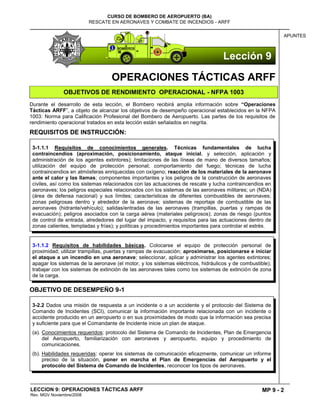 MP 9 - 2
CURSO DE BOMBERO DE AEROPUERTO (BA)
RESCATE EN AERONAVES Y COMBATE DE INCENDIOS - ARFF
LECCION 9: OPERACIONES TÁCTICAS ARFF
Rev. MGV Noviembre/2008
APUNTES
OPERACIONES TÁCTICAS ARFF
OBJETIVOS DE RENDIMIENTO OPERACIONAL - NFPA 1003
Durante el desarrollo de esta lección, el Bombero recibirá amplia información sobre “Operaciones
Tácticas ARFF”, a objeto de alcanzar los objetivos de desempeño operacional establecidos en la NFPA
1003: Norma para Calificación Profesional del Bombero de Aeropuerto. Las partes de los requisitos de
rendimiento operacional tratados en esta lección están señalados en negrita.
REQUISITOS DE INSTRUCCIÓN:
OBJETIVO DE DESEMPEÑO 9-1
3-1.1.2 Requisitos de habilidades básicas. Colocarse el equipo de protección personal de
proximidad; utilizar trampillas, puertas y rampas de evacuación; aproximarse, posicionarse e iniciar
el ataque a un incendio en una aeronave; seleccionar, aplicar y administrar los agentes extintores;
apagar los sistemas de la aeronave (el motor, y los sistemas eléctricos, hidráulicos y de combustible);
trabajar con los sistemas de extinción de las aeronaves tales como los sistemas de extinción de zona
de la carga.
3-1.1.1 Requisitos de conocimientos generales. Técnicas fundamentales de lucha
contraincendios (aproximación, posicionamiento, ataque inicial, y selección, aplicación y
administración de los agentes extintores); limitaciones de las líneas de mano de diversos tamaños;
utilización del equipo de protección personal; comportamiento del fuego; técnicas de lucha
contraincendios en atmósferas enriquecidas con oxígeno; reacción de los materiales de la aeronave
ante el calor y las llamas; componentes importantes y los peligros de la construcción de aeronaves
civiles, así como los sistemas relacionados con las actuaciones de rescate y lucha contraincendios en
aeronaves; los peligros especiales relacionados con los sistemas de las aeronaves militares; un (NDA)
(área de defensa nacional) y sus límites; características de diferentes combustibles de aeronaves;
zonas peligrosas dentro y alrededor de la aeronave; sistemas de reportaje de combustible de las
aeronaves (hidrante/vehículo); salidas/entradas de las aeronaves (trampillas, puertas y rampas de
evacuación); peligros asociados con la carga aérea (materiales peligrosos); zonas de riesgo (puntos
de control de entrada, alrededores del lugar del impacto, y requisitos para las actuaciones dentro de
zonas calientes, templadas y frías); y políticas y procedimientos importantes para controlar el estrés.
3-2.2 Dados una misión de respuesta a un incidente o a un accidente y el protocolo del Sistema de
Comando de Incidentes (SCI), comunicar la información importante relacionada con un incidente o
accidente producido en un aeropuerto o en sus proximidades de modo que la información sea precisa
y suficiente para que el Comandante de Incidente inicie un plan de ataque.
(a). Conocimientos requeridos: protocolo del Sistema de Comando de Incidentes, Plan de Emergencia
del Aeropuerto, familiarización con aeronaves y aeropuerto, equipo y procedimiento de
comunicaciones.
(b). Habilidades requeridas: operar los sistemas de comunicación eficazmente, comunicar un informe
preciso de la situación, poner en marcha el Plan de Emergencias del Aeropuerto y el
protocolo del Sistema de Comando de Incidentes, reconocer los tipos de aeronaves.
Lección 9
 