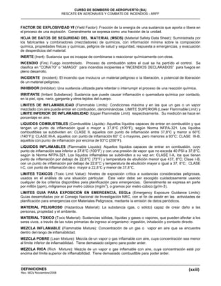 (xxiii)
CURSO DE BOMBERO DE AEROPUERTO (BA)
RESCATE EN AERONAVES Y COMBATE DE INCENDIOS - ARFF
DEFINICIONES
Rev. MGV Noviembre/2008
FACTOR DE EXPLOSIVIDAD Yf (Yield Factor): Fracción de la energía de una sustancia que aporta o libera en
el proceso de una explosión. Generalmente se expresa como una fracción de la unidad.
HOJA DE DATOS DE SEGURIDAD DEL MATERIAL (MSDS) (Material Safety Data Sheet): Suministrada por
los fabricantes y combinadores (mezcladores) de químicos, con información mínima sobre la composición
química, propiedades físicas y químicas, peligros de salud y seguridad, respuesta a emergencias, y evacuación
de desperdicios del material.
INERTE (Inert): Sustancia que es incapaz de combinarse o reaccionar químicamente con otras.
INCENDIO (Fire) Fuego incontrolado. Proceso de combustión sobre el cual se ha perdido el control. Se
clasifica en “CONATO” o “AMAGO” para incendios incipientes e “INCENDIOS DECLARADOS” para fuegos en
pleno desarrollo.
INCIDENTE (Incident): El incendio que involucra un material peligroso o la liberación, o potencial de liberación
de un material peligroso.
INHIBIDOR (Inhibitor): Una sustancia utilizada para retardar o interrumpir el proceso de una reacción química.
IRRITANTE (Irritant Substance): Sustancia que puede causar inflamación o quemadura química por contacto,
en la piel, ojos, nariz, garganta y otros tejidos del cuerpo.
LIMITES DE INFLAMABILIDAD (Flammable Limits): Condiciones máxima y en las que un gas o un vapor
mezclado con aire puede entrar en combustión, denominándose. LIMITE SUPERIOR (Lower Flammable Limit) y
LIMITE INFERIOR DE INFLAMABILIDAD (Upper Flammeble Limit) respectivamente. Su medición se hace en
porcentaje en aire.
LIQUIDOS COMBUSTIBLES (Combustible Liquids): Aquellos líquidos capaces de entrar en combustión y que
tengan un punto de inflamación igual o mayor a 37,8°C (100°F), según Norma NFPA-321. Los líquidos
combustibles se subdividen en: CLASE II, aquellos con punto de inflamación entre 37,8°C y menor a 60°C
(140°F)]: CLASE III-A, aquellos con punto de inflamación 60° C o mayores, pero menores a 93°C; CLASE III-B,
aquellos con punto de inflamación por encima de 93°C (200°F).
LIQUIDOS INFLAMABLES (Flammable Liquids): Aquellos líquidos capaces de entrar en combustión, cuyo
punto de inflamación sea inferior a 37.8°C (100°F) y con una presión de vapor que no exceda 40 PSI a 37,8°C,
según la Norma NFPA-321. Los líquidos inflamables se subdividen a su vez en: CLASE I-A, los que tienen
punto de inflamación por debajo de 22,8°C (73°F) y temperatura de ebullición menor que 437, 8°C; Clase I-B,
con un punto de inflamación por debajo de 22,8°C y temperatura de ebullición mayor o igual a 37, 8°C; CLASE
I-C, con punto de inflamación de o mayor a 22,8°C y menor de 37,8°C.
LIMITES TOXICOS (Toxic Limit Value): Niveles de exposición crítica a sustancias consideradas peligrosas,
usados en el análisis de una situación particular. Este valor debe ser escogido cuidadosamente usando
cualquier de los criterios disponibles para planificación para emergencias. Generalmente se expresa en parte
por millón (ppm), miligramos por metro cúbico (mg/m
3
), o gramos por metro cúbico (gr/m-3).
LIMITES GUIA PARA EXPOSICION EN EMERGENCIA, EEGLs (Emergency Exposure Guidance Limits):
Guías desarrolladas por el Consejo Nacional de Investigación NRC, con el fin de asistir en las actividades de
planificación para emergencias con Materiales Peligrosos, mediante la emisión de datos periódicos.
MATERIAL PELIGROSO (Hazardous Material): La substancia (gas, o sólido) capaz de crear daño a las
personas, propiedad y el ambiente.
MATERIAL TOXICO (Toxic Material): Sustancias sólidas, líquidas y gases o vapores, que pueden afectar a los
seres vivos, a través de las rutas primarias de ingreso al organismo: ingestión, inhalación y contacto directo.
MEZCLA INFLAMABLE (Flammable Mixture): Concentración de un gas o vapor en aire que se encuentre
dentro del rango de inflamabilidad.
MEZCLA POBRE (Lean Mixture): Mezcla de un vapor o gas inflamable con aire, cuya concentración sea menor
al límite inferior de inflamabilidad. Tiene demasiado oxígeno para poder arder.
MEZCLA RICA (Rich Mixture): Mezcla de un vapor o gas inflamable con aire, cuya concentración esté por
encima del límite superior de inflamabilidad. Tiene demasiado combustible para poder arder.
 
