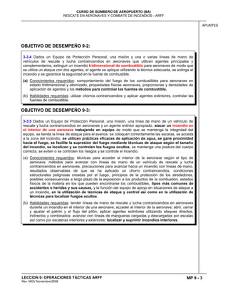 MP 9 - 3
CURSO DE BOMBERO DE AEROPUERTO (BA)
RESCATE EN AERONAVES Y COMBATE DE INCENDIOS - ARFF
LECCION 9: OPERACIONES TÁCTICAS ARFF
Rev. MGV Noviembre/2008
APUNTES
OBJETIVO DE DESEMPEÑO 9-2:
OBJETIVO DE DESEMPEÑO 9-3:
3-3.5 Dados un Equipo de Protección Personal, una misión, una línea de mano de un vehículo de
rescate y lucha contraincendios en aeronaves y un agente extintor apropiado, atacar un incendio en
el interior de una aeronave trabajando en equipo de modo que se mantenga la integridad del
equipo, se tienda la línea de ataque para el avance, se coloquen correctamente las escalas, se acceda
a la zona del incendio, se utilicen prácticas eficaces de aplicación de agua, se gane proximidad
hacia el fuego, se facilite la supresión del fuego mediante técnicas de ataque según el tamaño
del incendio, se localicen y se controlen los fuegos ocultos, se mantenga una postura del cuerpo
correcta, se eviten o se controlen los riesgos y se controle el incendio.
(a) Conocimientos requeridos: técnicas para acceder al interior de la aeronave según el tipo de
aeronave, métodos para avanzar con líneas de mano de un vehículo de rescate y lucha
contraincendios en aeronaves, precauciones para avanzar hacia un incendio con líneas de mano,
resultados observables de que se ha aplicado un chorro contraincendios, condiciones
estructurales peligrosas creadas por el fuego, principios de la protección de los alrededores,
posibles consecuencias a largo plazo de la exposición a los productos de la combustión, estados
físicos de la materia en los que pueden encontrarse los combustibles, tipos más comunes de
accidentes o heridas y sus causas, y la función del equipo de apoyo en situaciones de ataque a
un incendio, en la utilización de técnicas de ataque y control así como en la utilización de
técnicas para localizar fuegos ocultos.
(b) Habilidades requeridas: tender líneas de mano de rescate y lucha contraincendios en aeronaves
durante un incendio en el interior de una aeronave; acceder al interior de la aeronave; abrir, cerrar
y ajustar el patrón y el flujo del pitón; aplicar agentes extintores utilizando ataques directos,
indirectos y combinados; avanzar con líneas de mangueras cargadas y descargadas por escalas
así como por escaleras interiores y exteriores; localizar y suprimir incendios interiores.
3-3.4 Dados un Equipo de Protección Personal, una misión y una o varias líneas de mano de
vehículos de rescate y lucha contraincendios en aeronaves que utilicen agentes principales y
complementarios, extinguir un incendio tridimensional de combustible para aeronaves de modo que
se utilice un ataque con dos agentes, el agente se aplique utilizando la técnica adecuada, se extinga el
incendio y se garantice la seguridad en la fuente de combustible.
(a) Conocimientos requeridos: comportamiento del fuego de los combustibles para aeronaves en
estado tridimensional y atomizado, propiedades físicas aeronaves, proporciones y densidades de
aplicación de agentes y los métodos para controlar las fuentes de combustible.
(b) Habilidades requeridas: utilizar chorros contraincendios y aplicar agentes extintores, controlar las
fuentes de combustible.
 
