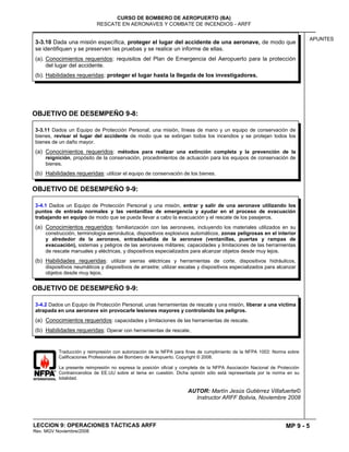 MP 9 - 5
CURSO DE BOMBERO DE AEROPUERTO (BA)
RESCATE EN AERONAVES Y COMBATE DE INCENDIOS - ARFF
LECCION 9: OPERACIONES TÁCTICAS ARFF
Rev. MGV Noviembre/2008
APUNTES
OBJETIVO DE DESEMPEÑO 9-8:
OBJETIVO DE DESEMPEÑO 9-9:
OBJETIVO DE DESEMPEÑO 9-9:
Traducción y reimpresión con autorización de la NFPA para fines de cumplimiento de la NFPA 1003: Norma sobre
Calificaciones Profesionales del Bombero de Aeropuerto. Copyright © 2008.
La presente reimpresión no expresa la posición oficial y completa de la NFPA Asociación Nacional de Protección
Contraincendios de EE.UU sobre el tema en cuestión. Dicha opinión sólo está representada por la norma en su
totalidad.
AUTOR: Martín Jesús Gutiérrez Villafuerte©
Instructor ARFF Bolivia, Noviembre 2008
3-4.2 Dados un Equipo de Protección Personal, unas herramientas de rescate y una misión, liberar a una víctima
atrapada en una aeronave sin provocarle lesiones mayores y controlando los peligros.
(a) Conocimientos requeridos: capacidades y limitaciones de las herramientas de rescate.
(b) Habilidades requeridas: Operar con herramientas de rescate.
3-4.1 Dados un Equipo de Protección Personal y una misión, entrar y salir de una aeronave utilizando los
puntos de entrada normales y las ventanillas de emergencia y ayudar en el proceso de evacuación
trabajando en equipo de modo que se pueda llevar a cabo la evacuación y el rescate de los pasajeros.
(a) Conocimientos requeridos: familiarización con las aeronaves, incluyendo los materiales utilizados en su
construcción, terminología aeronáutica, dispositivos explosivos automáticos, zonas peligrosas en el interior
y alrededor de la aeronave, entrada/salida de la aeronave (ventanillas, puertas y rampas de
evacuación), sistemas y peligros de las aeronaves militares; capacidades y limitaciones de las herramientas
de rescate manuales y eléctricas, y dispositivos especializados para alcanzar objetos desde muy lejos.
(b) Habilidades requeridas: utilizar sierras eléctricas y herramientas de corte, dispositivos hidráulicos,
dispositivos neumáticos y dispositivos de arrastre; utilizar escalas y dispositivos especializados para alcanzar
objetos desde muy lejos.
3-3.10 Dada una misión específica, proteger el lugar del accidente de una aeronave, de modo que
se identifiquen y se preserven las pruebas y se realice un informe de ellas.
(a). Conocimientos requeridos: requisitos del Plan de Emergencia del Aeropuerto para la protección
del lugar del accidente.
(b). Habilidades requeridas: proteger el lugar hasta la llegada de los investigadores.
3-3.11 Dados un Equipo de Protección Personal, una misión, líneas de mano y un equipo de conservación de
bienes, revisar el lugar del accidente de modo que se extingan todos los incendios y se protejan todos los
bienes de un daño mayor.
(a) Conocimientos requeridos: métodos para realizar una extinción completa y la prevención de la
reignición, propósito de la conservación, procedimientos de actuación para los equipos de conservación de
bienes.
(b) Habilidades requeridas: utilizar el equipo de conservación de los bienes.
 