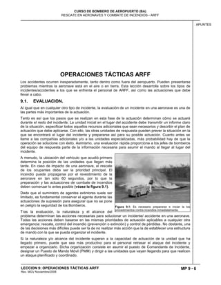 MP 9 - 6
CURSO DE BOMBERO DE AEROPUERTO (BA)
RESCATE EN AERONAVES Y COMBATE DE INCENDIOS - ARFF
LECCION 9: OPERACIONES TÁCTICAS ARFF
Rev. MGV Noviembre/2008
APUNTES
OPERACIONES TÁCTICAS ARFF
Los accidentes ocurren inesperadamente, tanto dentro como fuera del aeropuerto. Pueden presentarse
problemas mientras la aeronave está en el aire o en tierra. Esta lección desarrolla sobre los tipos de
incidentes/accidentes a los que se enfrenta el personal de ARFF, así como las actuaciones que debe
llevar a cabo.
9.1. EVALUACION.
Al igual que en cualquier otro tipo de incidente, la evaluación de un incidente en una aeronave es una de
las partes más importantes de la actuación.
Tanto es así que los pasos que se realizan en esta fase de la actuación determinan cómo se actuará
durante el resto del incidente. La unidad inicial en el lugar del accidente debe transmitir un informe claro
de la situación, especificar todos aquellos recursos adicionales que sean necesarios y describir el plan de
actuación que debe aplicarse. Con ello, las otras unidades de respuesta pueden prever la situación en la
que se encontrará el lugar del incidente y prepararse así para su posible actuación. Cuanto antes se
llame a las compañías adicionales y/o a las unidades especializadas, más probabilidad hay de que la
operación se solucione con éxito. Asimismo, una evaluación rápida proporciona a los jefes de bomberos
del equipo de respuesta parte de la información necesaria para asumir el mando al llegar al lugar del
incidente.
A menudo, la ubicación del vehículo que acudió primero
determina la posición de las unidades que llegan más
tarde. En caso de impacto de una aeronave, el rescate
de los ocupantes debe ser la prioridad principal. El
incendio puede propagarse por el revestimiento de la
aeronave en tan sólo 60 segundos, por lo que la
preparación y las actuaciones de combate de incendios
deben comenzar lo antes posible (véase la figura 9.1).
Dado que el suministro de agentes extintores suele ser
limitado, es fundamental conservar el agente durante las
actuaciones de supresión para asegurar que no se pone
en peligro la seguridad de los Bomberos.
Tras la evaluación, la naturaleza y el alcance del
problema determinan las acciones necesarias para solucionar un incidente/ accidente en una aeronave.
Todas las acciones deben basarse en las mismas prioridades de actuación aplicables a cualquier otra
emergencia: rescate, control del incendio (prevención o extinción) y control de pérdidas. No obstante, una
de las decisiones más difíciles puede ser la de no realizar más acción que la de establecer una estructura
de mando con la que se pueda organizar el incidente.
Si la naturaleza y/o alcance del incidente superan a la capacidad de actuación de la unidad que ha
llegado primero, puede que sea más productivo para el personal retrasar el ataque del incidente y
empezar a organizarlo. Dicha organización consiste en asumir el puesto de Comandante de Incidente,
designar un Puesto de Mando Móvil (PMM) y dirigir a las unidades que vayan llegando para que realicen
un ataque planificado y coordinado.
Figura 9.1: Es necesario prepararse e iniciar la los
procedimientos contra incendios inmediatamente.
 
