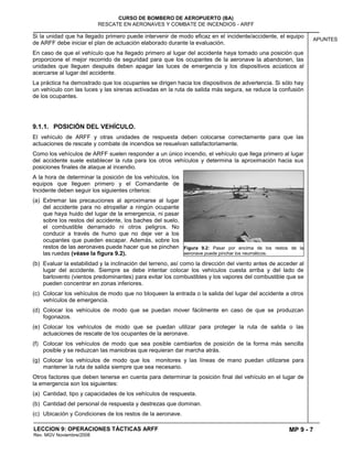 MP 9 - 7
CURSO DE BOMBERO DE AEROPUERTO (BA)
RESCATE EN AERONAVES Y COMBATE DE INCENDIOS - ARFF
LECCION 9: OPERACIONES TÁCTICAS ARFF
Rev. MGV Noviembre/2008
APUNTES
Si la unidad que ha llegado primero puede intervenir de modo eficaz en el incidente/accidente, el equipo
de ARFF debe iniciar el plan de actuación elaborado durante la evaluación.
En caso de que el vehículo que ha llegado primero al lugar del accidente haya tomado una posición que
proporcione el mejor recorrido de seguridad para que los ocupantes de la aeronave la abandonen, las
unidades que lleguen después deben apagar las luces de emergencia y los dispositivos acústicos al
acercarse al lugar del accidente.
La práctica ha demostrado que los ocupantes se dirigen hacia los dispositivos de advertencia. Si sólo hay
un vehículo con las luces y las sirenas activadas en la ruta de salida más segura, se reduce la confusión
de los ocupantes.
9.1.1. POSICIÓN DEL VEHÍCULO.
El vehículo de ARFF y otras unidades de respuesta deben colocarse correctamente para que las
actuaciones de rescate y combate de incendios se resuelvan satisfactoriamente.
Como los vehículos de ARFF suelen responder a un único incendio, el vehículo que llega primero al lugar
del accidente suele establecer la ruta para los otros vehículos y determina la aproximación hacia sus
posiciones finales de ataque al incendio.
A la hora de determinar la posición de los vehículos, los
equipos que lleguen primero y el Comandante de
Incidente deben seguir los siguientes criterios:
(a) Extremar las precauciones al aproximarse al lugar
del accidente para no atropellar a ningún ocupante
que haya huido del lugar de la emergencia, ni pasar
sobre los restos del accidente, los baches del suelo,
el combustible derramado ni otros peligros. No
conducir a través de humo que no deje ver a los
ocupantes que pueden escapar. Además, sobre los
restos de las aeronaves puede hacer que se pinchen
las ruedas (véase la figura 9.2).
(b) Evaluar la estabilidad y la inclinación del terreno, así como la dirección del viento antes de acceder al
lugar del accidente. Siempre se debe intentar colocar los vehículos cuesta arriba y del lado de
barlovento (vientos predominantes) para evitar los combustibles y los vapores del combustible que se
pueden concentrar en zonas inferiores.
(c) Colocar los vehículos de modo que no bloqueen la entrada o la salida del lugar del accidente a otros
vehículos de emergencia.
(d) Colocar los vehículos de modo que se puedan mover fácilmente en caso de que se produzcan
fogonazos.
(e) Colocar los vehículos de modo que se puedan utilizar para proteger la ruta de salida o las
actuaciones de rescate de los ocupantes de la aeronave.
(f) Colocar los vehículos de modo que sea posible cambiarlos de posición de la forma más sencilla
posible y se reduzcan las maniobras que requieran dar marcha atrás.
(g) Colocar los vehículos de modo que los monitores y las líneas de mano puedan utilizarse para
mantener la ruta de salida siempre que sea necesario.
Otros factores que deben tenerse en cuenta para determinar la posición final del vehículo en el lugar de
la emergencia son los siguientes:
(a) Cantidad, tipo y capacidades de los vehículos de respuesta.
(b) Cantidad del personal de respuesta y destrezas que dominan.
(c) Ubicación y Condiciones de los restos de la aeronave.
Figura 9.2: Pasar por encima de los restos de la
aeronave puede pinchar los neumáticos.
 