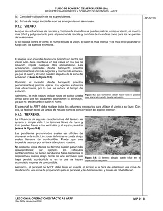 MP 9 - 8
CURSO DE BOMBERO DE AEROPUERTO (BA)
RESCATE EN AERONAVES Y COMBATE DE INCENDIOS - ARFF
LECCION 9: OPERACIONES TÁCTICAS ARFF
Rev. MGV Noviembre/2008
APUNTES
(d) Cantidad y ubicación de los supervivientes.
(e) Zonas de riesgo asociadas con las emergencias en aeronaves.
9.1.2. VIENTO.
Aunque las actuaciones de rescate y combate de incendios se pueden realizar contra el viento, es mucho
más difícil y peligroso tanto para el personal de rescate y combate de incendios como para los ocupantes
de la aeronave.
Si se trabaja contra el viento, el humo dificulta la visión, el calor es más intenso y es más difícil alcanzar el
fuego con los agentes extintores.
El ataque a un incendio desde una posición en contra del
viento sólo debe intentarse en los casos en los que la
situación impida cualquier otra aproximación. Las
actuaciones realizadas desde barlovento (vientos
predominantes) son más seguras y mucho más eficaces,
ya que el calor y el humo quedan alejados de la zona de
actuación (véase la figura 9.3).
Combatir el incendio desde barlovento (vientos
predominantes) permite aplicar los agentes extintores
más eficazmente, por lo que se reduce el tiempo de
extinción.
Asimismo, es más seguro utilizar rutas de salida cuesta
arriba para que los ocupantes abandonen la aeronave,
ya que no presentarán ni calor ni humo.
El personal de ARFF debe realizar todos los esfuerzos necesarios para utilizar el viento a su favor. Con
ello, se facilitan tanto las tareas de rescate como la conservación del agente extintor.
9.1.3. TERRENO.
La influencia de algunas características del terreno se
aprecia a simple vista. Los terrenos llenos de barro y
lodo pueden frenar a los vehículos y al equipo pesados
(véase la figura 9.4).
Las pendientes pronunciadas suelen ser difíciles de
atravesar o de subir. Las zonas inferiores o cuesta abajo
suelen llenarse de combustible. Puede que sea
imposible avanzar por terrenos abruptos o rocosos.
No obstante, otros efectos del terreno pueden pasar más
desapercibidos; por ejemplo, los vehículos
contraincendios no deben conducirse hacia barrancos o
depresiones cuesta abajo cerca de una aeronave que
haya perdido combustible o en la que se hayan
acumulado vapores de combustible.
Asimismo, el personal de ARFF debe tener en cuenta el terreno a la hora de establecer una zona de
clasificación, una zona de preparación para el personal y las herramientas, y zonas de rehabilitación.
Figura 9.3: Los bomberos deben hacer todo lo posible
para atacar el incendio desde barlovento.
Figura 9.4: El terreno abrupto puede influir en la
capacidad de respuesta.
 