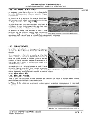 MP 9 - 9
CURSO DE BOMBERO DE AEROPUERTO (BA)
RESCATE EN AERONAVES Y COMBATE DE INCENDIOS - ARFF
LECCION 9: OPERACIONES TÁCTICAS ARFF
Rev. MGV Noviembre/2008
APUNTES9.1.4. RESTOS DE LA AERONAVE.
Es necesario evaluar las condiciones y la localización de
los restos de la aeronave, así como todos los riesgos
que conllevan.
En función de si la aeronave está intacta, destrozada,
abierta, fragmentada o boca abajo, se aplicarán métodos
de ataque diferentes (véase la figura 9.5).
Si la parte ocupada de la aeronave está destrozada y
dividida en diversas partes, es probable que haya que
colocar los vehículos en más de una ubicación.
El personal de ARFF debe tomarse un tiempo para
confirmar que los esfuerzos iniciales para combatir el
incendio se dirigen a una parte del fuselaje y no a una
sección de un ala o de otra parte de la aeronave que no contenga ocupantes.
9.1.5. SUPERVIVIENTES.
La cantidad y la localización de los ocupantes influyen en
el lugar por donde hay que iniciar los esfuerzos de
rescate.
Si los ocupantes no han sido evacuados y el fuselaje
continúa intacto, el personal de ARFF debe establecer el
lugar por donde realizar la entrada para el rescate
(puertas de carga normales, salidas de emergencia o
lugares por donde cortar el fuselaje para realizar una
entrada de emergencia).
Si la evacuación ha comenzado desde el interior de la
aeronave, el personal de ARFF debe proteger las salidas
que se están utilizando, ayudar a los ocupantes que
utilizan las rampas de evacuación y dirigirlos a un lugar
seguro (véase la figura 9.6).
9.1.6. ZONAS DE RIESGO.
Toda la zona del accidente de una aeronave se considera de riesgo e incluso deben evitarse
determinadas zonas siempre que esto sea posible.
(a) Aléjese de las hélices de la aeronave, ya que suponen un peligro, incluso cuando el motor está
parado.
Figura 9.5: La aeronave puede partirse o fragmentarse.
Figura 9.6: Bombero preparado para ayudar a los
pasajeros.
Figura 9.7: Las precauciones y advertencias como las
 
