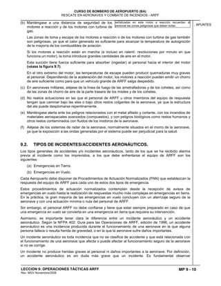 MP 9 - 10
CURSO DE BOMBERO DE AEROPUERTO (BA)
RESCATE EN AERONAVES Y COMBATE DE INCENDIOS - ARFF
LECCION 9: OPERACIONES TÁCTICAS ARFF
Rev. MGV Noviembre/2008
APUNTES
(b) Manténgase a una distancia de seguridad de los
motores a reacción y de los motores con turbina de
gas.
Las zonas de toma y escape de los motores a reacción o de los motores con turbina de gas también
son peligrosas, ya que el calor generado es suficiente para alcanzar la temperatura de autoignición
de la mayoría de los combustibles de aviación.
Si los motores a reacción están en marcha (e incluso en ralentí: revoluciones por minuto en que
funciona un motor), la toma introduce grandes cantidades de aire en el motor.
Esta succión tiene fuerza suficiente para absorber (ingestar) al personal hacia el interior del motor
(véase la figura 9.7).
En el otro extremo del motor, las temperaturas de escape pueden producir quemaduras muy graves
al personal. Dependiendo de la aceleración del motor, los motores a reacción pueden emitir un chorro
de aire suficiente como para que un vehículo grande de ARFF salga despedido.
(c) En aeronaves militares, aléjese de la línea de fuego de las ametralladoras y de los cohetes, así como
de las zonas de chorro de aire de la parte trasera de los misiles y de los cohetes.
(d) No realice actuaciones en las que el personal de ARFF u otros miembros del equipo de respuesta
tengan que caminar bajo las alas o bajo otros restos colgantes de la aeronave, ya que la estructura
del ala puede desplomarse repentinamente.
(e) Manténgase alerta ante los peligros relacionados con el metal afilado y cortante, con los incendios de
materiales aerospaciales avanzados (compuestos), y con peligros biológicos como restos humanos y
otros restos contaminados con fluidos de los inodoros de la aeronave.
(f) Aléjese de los sistemas de radar de la aeronave, normalmente situados en el morro de la aeronave,
ya que la exposición a las ondas generadas por el sistema puede ser perjudicial para la salud.
9.2. TIPOS DE INCIDENTES/ACCIDENTES AERONÁUTICOS.
Los tipos generales de accidentes y/o incidentes aeronáuticos, tanto de los que se ha recibido alarma
previa al incidente como los imprevistos, a los que debe enfrentarse el equipo de ARFF son los
siguientes:
(a) Emergencias en Tierra.
(b) Emergencias en Vuelo.
Cada Aeropuerto debe disponer de Procedimientos de Actuación Normalizados (PAN) que establezcan la
respuesta del equipo de ARFF para cada uno de estos dos tipos de emergencia.
Estos procedimientos de actuación normalizados contemplan desde la recepción de avisos de
emergencias en vuelo hasta la realización de respuestas mucho más complejas en emergencias en tierra.
En la práctica, la gran mayoría de las emergencias en vuelo concluyen con un aterrizaje seguro de la
aeronave y con una actuación mínima o nula del personal de ARFF.
Sin embargo, el personal ARFF no debe confiarse y tiene que estar siempre preparado en caso de que
una emergencia en vuelo se convierta en una emergencia en tierra que requiera su intervención.
Asimismo, es importante tener clara la diferencia entre un incidente aeronáutico y un accidente
aeronáutico. Según la NFPA 402: Guía para las Operaciones de ARFF, edición de 1996, un accidente
aeronáutico es una incidencia producida durante el funcionamiento de una aeronave en la que alguna
persona fallece o resulta herida de gravedad, o en la que la aeronave sufre daños importantes.
Un incidente aeronáutico es toda incidencia que no se clasifica de accidente y que está relacionada con
el funcionamiento de una aeronave que afecta o puede afectar al funcionamiento seguro de la aeronave
si no se corrige.
Un incidente no produce heridas graves al personal ni daños importantes a la aeronave. Por definición,
un accidente aeronáutico es sin duda más grave que un incidente. Es fundamental observar
señalizadas en este motor a reacción recuerdan al
personal las zonas peligrosas que deben evitar.
 