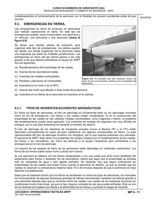 MP 9 - 11
CURSO DE BOMBERO DE AEROPUERTO (BA)
RESCATE EN AERONAVES Y COMBATE DE INCENDIOS - ARFF
LECCION 9: OPERACIONES TÁCTICAS ARFF
Rev. MGV Noviembre/2008
APUNTES
cuidadosamente el funcionamiento de la aeronave con la finalidad de prevenir accidentes antes de que
ocurran.
9.3. EMERGENCIAS EN TIERRA.
Las emergencias en tierra se producen en aeronaves
que realizan operaciones en tierra. En este tipo de
emergencias pueden verse involucrados una aeronave y
un vehículo, una estructura u otra aeronave (véase la
figura 9.8).
Se tienen que diseñar planes de actuación para
organizar este tipo de emergencias. Los planes pueden
ser desde una simple inspección de la aeronave hasta
una respuesta por parte de múltiples jurisdicciones. Las
emergencias en tierra (de las menos graves a las más
graves) a las que deberá enfrentarse el equipo de ARFF
son las siguientes:
(a) Recalentamiento del ensamblaje de las ruedas.
(b) Averías de los neumáticos/ruedas.
(c) Incendios de metales combustibles.
(d) Pérdidas y derrames de combustible.
(e) Incendios en el motor o en la APU.
(f) Averías del motor que afectan a otras áreas de la aeronave.
(g) Incendios en el interior de la aeronave (o incendios en la cabina).
9.3.1. TIPOS DE INCIDENTES/ACCIDENTES AERONÁUTICOS.
En todos los tipos de aeronaves, el tren de aterrizaje es fundamental tanto en los aterrizajes normales
como en los de emergencia. Los frenos y las ruedas suelen recalentarse. Si en la construcción del
ensamblaje de las ruedas se han utilizado metales combustibles, como magnesio o titanio, el problema
del recalentamiento puede verse agravado. Los incendios de metales de magnesio son muy difíciles de
extinguir, por lo que para sofocarlos se necesita un extintor de clase D.
El tren de aterrizaje de los reactores de transporte actuales (como el Boeing 767 y el 777) están
fabricados principalmente en acero de gran resistencia con algunos componentes de titanio. La pata
oleoneumática del tren de aterrizaje funciona con nitrógeno, por lo que soporta presiones muy elevadas.
El personal de ARFF debe tener muy presentes los riesgos creados por el recalentamiento de las ruedas,
los frenos y los neumáticos, así como las técnicas y el equipo necesarios para enfrentarse a las
emergencias en el tren de aterrizaje.
La mayoría de las zapatas de freno de las aeronaves están fabricadas en materiales carbonosos. Los
forros de los frenos suelen echar humo cuando son nuevos.
Si una aeronave se detiene con los frenos recalentados o con una rueda que echa humo alrededor del
alojamiento para frenos o alrededor de los neumáticos, habría que dejar que el ensamblaje se enfriase
solo sin necesidad de agua u otro agente enfriador. No obstante, hay que seguir controlando los
ensamblajes de las ruedas que echan humo cuando la aeronave se detiene, ya que es posible que las
ruedas no alcancen su temperatura máxima hasta 15 ó 20 minutos después de que la aeronave se haya
detenido completamente.
Dado que es bastante común que los frenos se recalienten en todos los tipos de aeronaves, los manuales
de funcionamiento de algunas aeronaves grandes de hélices recomiendan mantener las hélices girando a
una velocidad elevada para que la corriente enfríe las ruedas. Las ruedas de los reactores funcionan en
condiciones mucho más duras, ya que no hay ninguna corriente de aire que pueda enfriarlas. Este es uno
de los factores principales que afecta a la efectividad de los frenos y aumenta el riesgo de incendio.
Figura 9.8: Es probable que sea necesario actuar en
caso de que una aeronave colisione con la propiedad del
aeropuerto.
 
