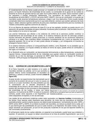 MP 9 - 12
CURSO DE BOMBERO DE AEROPUERTO (BA)
RESCATE EN AERONAVES Y COMBATE DE INCENDIOS - ARFF
LECCION 9: OPERACIONES TÁCTICAS ARFF
Rev. MGV Noviembre/2008
APUNTES
El recalentamiento de los frenos puede provocar un incendio en el tren de aterrizaje si se prenden la
grasa o el líquido hidráulico del ensamblaje de las ruedas. La combustión de la grasa de las ruedas se
presenta en forma de grandes llamas que salen de la parte inferior de la rueda. Estos incendios suelen
ser pequeños y pueden extinguirse rápidamente. Los neumáticos de caucho pueden arder a
temperaturas de entre 260ºC y 315,5ºC (de entre 500ºF y 600ºF). Una vez en combustión, el incendio del
neumático puede alcanzar temperaturas extremas y llegar a ser muy destructivo. Como puede resultar
complicado determinar exactamente qué es lo que está ardiendo, siempre que puedan aplicarse de modo
seguro, deben utilizarse agentes extintores de polvo seco diseñados especialmente para los incendios de
metales combustibles (agentes extintores de clase D).
Si no se dispone de agentes extintores de clase D o ya se han agotado, también se puede recurrir a la
aplicación de grandes cantidades de agua (utilizando monitores) para la extinción. Sólo se debe recurrir a
esta medida si en la zona no hay nadie.
Las averías hidráulicas que afecten a los sistemas de control de la aeronave pueden contribuir al
recalentamiento del ensamblaje de las ruedas. Si el sistema hidráulico del tren de aterrizaje contiene
líquidos derivados del petróleo, puede producirse un incendio alrededor de los accesorios hidráulicos
cercanos a la rueda. Esos incendios deben controlarse inmediatamente tal y como se describe en el
siguiente apartado. De no ser así, el calor puede afectar al fuselaje y, por consiguiente, el incendio se
propagaría hacia el interior.
Si el sistema hidráulico contiene un compuesto/líquido sintético, como Skydrol®, no es probable que se
incendie. No obstante, si el líquido sintético se libera en forma de vapor, puede entrar en combustión y
dar lugar a un incendio.
Si el Skydrol® entra en combustión, se descompondrá térmicamente a altas temperaturas, produciendo
vapores tóxicos. Independientemente de los materiales que puedan entrar en combustión durante el
incendio de un tren de aterrizaje, el personal de ARFF debe llevar puestos el Equipo de Protección
Personal - EPPy el Equipo de Respiración Autónomo - ERA.
9.3.2. AVERÍAS DE LOS NEUMÁTICOS/LLANTAS.
Si el freno transmite un calor excesivo a la rueda, el
neumático también se calienta, con lo que aumenta su
presión interna. Como consecuencia, el neumático se
deteriora y, pasado un tiempo, puede reventar (véase la
figura 9.9).
A pesar de ello, los experimentos han demostrado que el
aumento de la presión del aire por sí solo no causa una
avería en un buen neumático. Es más probable que sea
la combinación de la elevada temperatura del
ensamblaje de los frenos y de las ruedas con la elevada
presión del neumático la que provoque la desintegración
del ensamblaje de las ruedas, a veces con fuerza
explosiva. Si el personal de ARFF no está en la posición
correcta, puede verse expuesto a los fragmentos que
salen despedidos al explotar un tren de aterrizaje.
Las ruedas de las aeronaves modernas suelen estar equipadas con tapones fusibles incorporados en
las llantas. Esos tapones están diseñados para derretirse, de modo que los neumáticos se desinflan
automáticamente cuando la llanta alcanza una determinada temperatura, normalmente de entre 149ºC y
204ºC (entre 300ºF y 400ºF). Si se libera la presión del neumático, se reduce la presión de la rueda, por
lo que disminuyen las posibilidades de que la rueda reviente y se fragmente. De todos modos, hay que
seguir actuando con precaución, ya que se han producido incidentes en los que los tapones fusibles no
han funcionado correctamente.
El enfriamiento rápido de las ruedas calientes, en especial si es localizado, puede hacer que cristalicen y
exploten. El personal y el equipo no deben encontrarse en la línea de posible fragmentación, que es la
Figura 9.9: El calor excesivo y el aumento de la presión
de aire de los neumáticos hacen que estos se deterioren y
revienten al aterrizar.
 