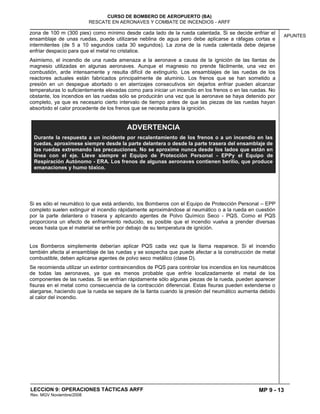 MP 9 - 13
CURSO DE BOMBERO DE AEROPUERTO (BA)
RESCATE EN AERONAVES Y COMBATE DE INCENDIOS - ARFF
LECCION 9: OPERACIONES TÁCTICAS ARFF
Rev. MGV Noviembre/2008
APUNTES
zona de 100 m (300 pies) como mínimo desde cada lado de la rueda calentada. Si se decide enfriar el
ensamblaje de unas ruedas, puede utilizarse neblina de agua pero debe aplicarse a ráfagas cortas e
intermitentes (de 5 a 10 segundos cada 30 segundos). La zona de la rueda calentada debe dejarse
enfriar despacio para que el metal no cristalice.
Asimismo, el incendio de una rueda amenaza a la aeronave a causa de la ignición de las llantas de
magnesio utilizadas en algunas aeronaves. Aunque el magnesio no prende fácilmente, una vez en
combustión, arde intensamente y resulta difícil de extinguirlo. Los ensamblajes de las ruedas de los
reactores actuales están fabricados principalmente de aluminio. Los frenos que se han sometido a
presión en un despegue abortado o en aterrizajes consecutivos sin dejarlos enfriar pueden alcanzar
temperaturas lo suficientemente elevadas como para iniciar un incendio en los frenos o en las ruedas. No
obstante, los incendios en las ruedas sólo se producirán una vez que la aeronave se haya detenido por
completo, ya que es necesario cierto intervalo de tiempo antes de que las piezas de las ruedas hayan
absorbido el calor procedente de los frenos que se necesita para la ignición.
Si es sólo el neumático lo que está ardiendo, los Bomberos con el Equipo de Protección Personal – EPP
completo suelen extinguir el incendio rápidamente aproximándose al neumático o a la rueda en cuestión
por la parte delantera o trasera y aplicando agentes de Polvo Químico Seco - PQS. Como el PQS
proporciona un efecto de enfriamiento reducido, es posible que el incendio vuelva a prender diversas
veces hasta que el material se enfríe por debajo de su temperatura de ignición.
Los Bomberos simplemente deberían aplicar PQS cada vez que la llama reaparece. Si el incendio
también afecta al ensamblaje de las ruedas y se sospecha que puede afectar a la construcción de metal
combustible, deben aplicarse agentes de polvo seco metálico (clase D).
Se recomienda utilizar un extintor contraincendios de PQS para controlar los incendios en los neumáticos
de todas las aeronaves, ya que es menos probable que enfríe localizadamente el metal de los
componentes de las ruedas. Si se enfrían rápidamente sólo algunas piezas de la rueda, pueden aparecer
fisuras en el metal como consecuencia de la contracción diferencial. Estas fisuras pueden extenderse o
alargarse, haciendo que la rueda se separe de la llanta cuando la presión del neumático aumenta debido
al calor del incendio.
ADVERTENCIA
Durante la respuesta a un incidente por recalentamiento de los frenos o a un incendio en las
ruedas, aproxímese siempre desde la parte delantera o desde la parte trasera del ensamblaje de
las ruedas extremando las precauciones. No se aproxime nunca desde los lados que están en
línea con el eje. Lleve siempre el Equipo de Protección Personal - EPPy el Equipo de
Respiración Autónomo - ERA. Los frenos de algunas aeronaves contienen berilio, que produce
emanaciones y humo tóxico.
 