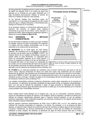 MP 9 - 14
CURSO DE BOMBERO DE AEROPUERTO (BA)
RESCATE EN AERONAVES Y COMBATE DE INCENDIOS - ARFF
LECCION 9: OPERACIONES TÁCTICAS ARFF
Rev. MGV Noviembre/2008
APUNTES
Se han producido accidentes graves cuando el personal
de ARFF ha utilizado CO2 o un chorro de agua mal
aplicado en un incendio en una rueda. Mientras uno o
más neumáticos permanezcan inflados, el extintor de
PQS es el método de extinción más indicado.
Si los tapones fusibles han desinflado todos los
neumáticos o si no se dispone de agentes de QS, puede
aplicarse agua a ráfagas pequeñas e intermitentes para
extinguir el incendio en el neumático.
Si es necesario realizar un enfriamiento adicional tras la
extinción del incendio, el agente debe dirigirse
únicamente a la zona de los frenos. Como siempre, el
personal de ARFF debe protegerse situándose delante o
detrás de la rueda (véase la figura 9.10).
9.3.3. INCENDIOS DE METALES
COMBUSTIBLES.
En las aeronaves modernas se utiliza una gran variedad
de metales, algunos de ellos combustibles. El magnesio
y el titanio son dos metales combustibles con un uso
extendido en la construcción de aeronaves.
EL MAGNESIO es un metal ligero de color blanco
plateado. Se considera que su temperatura de ignición
es cercana a la de fusión, que es de 650ºC (1.202ºF). Se
clasifica dentro de los metales combustibles, aunque en
estado sólido no arde fácilmente. La capacidad para
entrar en combustión depende de su masa (grosor y
forma). El magnesio se utiliza en el tren de aterrizaje, en
la bancada del motor, en las uniones en cubrejuntas de
las ruedas y en los componentes del motor de la mayoría
de las grandes aeronaves de hélices (Douglas DC-6, por
ejemplo) y de los reactores de transporte (como el Boeing 707).
EL TITANIO es un metal gris plateado tan resistente como el acero normal pero que pesa un 56 por
ciento menos. Algunas aleaciones de titanio son hasta tres veces más resistentes que las mejores
aleaciones de aluminio. Se considera que la temperatura de ignición del titanio es cercana a la de fusión,
que es de 1.727ºC (3.140ºF). Se utiliza en los componentes del motor y en la barquilla, ya que es muy
resistente al calor y al fuego. También se utiliza en los ensamblajes del tren de aterrizaje de los reactores
de transporte modernos (como el Boeing 777).
Los metales combustibles conllevan problemas adicionales cuando están implicados en el incendio en
una aeronave. La aplicación de grandes cantidades de agua puede enfriar el magnesio sobrecalentado,
pero, una vez que el material ha empezado a arder, el agua aumenta la intensidad del incendio.
Asimismo, puede utilizarse agua abundante para enfriar el metal que no ha sido afectado por el incendio
y para proteger otros combustibles cercanos.
Estos metales tienen tanta afinidad con el oxígeno que, una vez en combustión, continúan ardiendo
incluso en atmósferas de dióxido de carbono o de nitrógeno. Dado el magnesio y el titanio en llamas son
difíciles de extinguir rápidamente utilizando agua o espuma (ambos requieren el uso de agentes
extintores especiales), estos materiales presentan una amenaza constante en los lugares donde pueda
haber presentes vapores inflamables.
Algunos agentes extintores especializados de PQS como el MET-L-X® y el G-1 son efectivos para
controlar los incendios producidos en magnesio y en titanio. Sin embargo, si no se dispone de tales
agentes, el segundo mejor método de control de este tipo de incendios es aplicar agua en chorros fuertes
y gruesos. Inicialmente, los chorros intensificarán el incendio y harán que los metales de combustión
empiecen a echar chispas. No obstante, la aplicación de agua es eficaz porque hace que el metal
Figura 9.10: Los bomberos deben permanecer alerta ante
todas las zonas de riesgo al trabajar alrededor de una
aeronave.
 