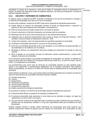 MP 9 - 15
CURSO DE BOMBERO DE AEROPUERTO (BA)
RESCATE EN AERONAVES Y COMBATE DE INCENDIOS - ARFF
LECCION 9: OPERACIONES TÁCTICAS ARFF
Rev. MGV Noviembre/2008
APUNTES
incendiado se separe de la aeronave y evita que el metal no incendiado alcance la temperatura de
ignición. Si desea más información sobre los agentes extintores y las técnicas de aplicación, consulte el
capítulo 9 Agentes extintores.
9.3.4. ESCAPES Y DERRAMES DE COMBUSTIBLE.
En algunos casos, el personal de ARFF responde a incidentes en los que se ha producido un escape o
un derrame de combustible, pero éste aún no se ha incendiado.
En todos esos incidentes, el personal de ARFF debe actuar siguiendo las siguientes precauciones:
(a) Intente detener el derrame de combustible cerrando la fuente de abastecimiento o activando la
palanca de cierre de emergencia del combustible o la transferencia.
(b) Evite las actuaciones que pueden proporcionar una fuente de ignición.
(c) Evacue la aeronave si el derrame representa una amenaza para los ocupantes.
(d) Mantenga fuera de la zona a todo el personal que no sea estrictamente esencial.
(e) Asegúrese que el personal contraincendios lleva puesto el Equipo de Protección Personal – EPP
completo, incluido el Equipo de Respiración Autónomo - ERA.
(f) Cuando sea necesario, cubra con espuma todas las superficies expuestas al combustible.
(g) Contenga el combustible derramado en una zona lo más pequeña posible.
(h) Evite que el combustible derramado entre en los desagües, en los colectores de aguas pluviales, en
las alcantarillas, en los edificios y en los sótanos.
(i) Mantenga el vehículo y el equipamiento listos para proteger las actuaciones de rescate en caso de
incendio.
(j) Sitúe el aparato en una posición del lado de barlovento (vientos predominantes) y cuesta arriba
respecto al derrame de combustible.
En los derrames puede perderse una cantidad considerable de combustible; por ejemplo, el depósito de
cada una de las alas de un Boeing 757 transporta 6.622,44 kg (14.600 lb) o, lo que es lo mismo, más de
8.400 L (2.100 galones) de combustible.
Los procedimientos para actuar ante los derrames de combustible descritos en este apartado están
sujetos a los reglamentos y procedimientos establecidos por la autoridad competente. Para elaborar
dichos procedimientos, se recurrió a la NFPA 407 Norma sobre el abastecimiento de combustible para
aeronaves.
Cada incidente es diferente y único, pero existen algunos principios generales que se aplican en todos los
casos. En todo derrame de combustible intervienen diversas variables:
(a) Tamaño del derrame.
(b) Terreno.
(c) Equipamiento.
(d) Condiciones atmosféricas.
(e) Tipo de líquido inflamable.
(f) Ocupación de la aeronave.
(g) Equipo y personal de emergencia disponibles.
Si se produce un escape o un derrame de combustible durante el repostaje de la aeronave:
(a) El personal debe detener la operación de repostaje inmediatamente.
(b) El personal prescindible debe abandonar la zona hasta que se neutralice el peligro, se hagan las
reparaciones y la zona vuelva a ser segura.
(c) Hay que informar al personal de seguridad sobre la existencia de tales incidentes para que decidan si
permiten que las actuaciones continúen o si hay que suspenderlas hasta que el problema se haya
solucionado.
Durante cualquier derrame o escape, deben extremarse las precauciones para evitar acciones que
pudieran proporcionar fuentes de ignición para los vapores de combustible. Si el combustible se está
 