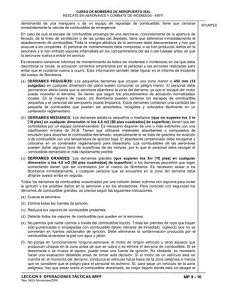 MP 9 - 16
CURSO DE BOMBERO DE AEROPUERTO (BA)
RESCATE EN AERONAVES Y COMBATE DE INCENDIOS - ARFF
LECCION 9: OPERACIONES TÁCTICAS ARFF
Rev. MGV Noviembre/2008
APUNTES
derramando de una manguera o de un equipo de repostaje de combustible, tiene que cerrarse
inmediatamente la válvula de combustible de emergencia.
En caso de que el escape de combustible provenga de una aeronave, concretamente de la apertura de
llenado, de la línea de ventilación o de las juntas del depósito, tiene que detenerse inmediatamente el
abastecimiento de combustible. Toda la energía eléctrica de la aeronave debe desconectarse y hay que
evacuar a los ocupantes. El personal de mantenimiento debe comprobar si se han producido daños en la
aeronave y si han entrado vapores inflamables en los compartimentos del ala o del fuselaje antes de que
la aeronave vuelva a entrar en servicio.
Es necesario conservar informes de mantenimiento de todos los incidentes o incidencias en los que debe
describirse la causa, la actuación correctiva emprendida por el personal y las acciones realizadas para
evitar que el incidente vuelva a ocurrir. Esta información también debe figurar en el informe de incidente
del cuerpo de Bomberos.
(a) DERRAMES PEQUEÑOS: Los pequeños derrames que ocupen una zona menor a 450 mm (18
pulgadas) en cualquier dimensión del plano suelen comportar un peligro menor. El personal debe
permanecer alerta hasta que la aeronave abandone la zona del derrame, ya que el escape del motor
puede incendiar el derrame. Se tienen que seguir los procedimientos de actuación normalizados
locales. En la mayoría de casos, los Bomberos pueden contener los escapes de combustible
pequeños y el personal del aeropuerto puede limpiarlos. Estos derrames contienen una cantidad tan
pequeña de combustible que pueden ser absorbidos, recogidos y colocados fácilmente en un
contenedor reglamentario.
(b) DERRAMES MEDIANOS: Los derrames estáticos pequeños o medianos (que no superen los 3 m
[10 pies] en cualquier dimensión ni los 4,6 m2 [50 pies cuadrados] de superficie) tienen que ser
controlados por un equipo contraincendios. Es necesario disponer de uno o más extintores con una
clasificación mínima de 20-B. Tienen que utilizarse materiales absorbentes o compuestos de
emulsión para absorber el combustible derramado, especialmente si se trata de gasolina de aviación
o de combustible con una temperatura de ignición baja. El absorbente contaminado debe recogerse y
colocarse en un contenedor reglamentario para desecharlo. Los combustibles de las aeronaves
pueden dañar algunos tipos de superficies de las rampas, por lo que el personal debe recoger el
combustible derramado lo más rápidamente posible.
(c) DERRAMES GRANDES: Los derrames grandes (que superen los 3m [10 pies] en cualquier
dimensión o los 4,6 m2 [50 pies cuadrados] de superficie) o los derrames pequeños que sigan
aumentando tienen que ser controlados por el cuerpo de Bomberos. Es necesario avisar a los
Bomberos inmediatamente, y cualquier persona que se encuentre en la zona del derrame debe
dirigirse cuesta arriba en seguida.
Todos los derrames de combustible ocasionados por una colisión deben cubrirse con espuma para evitar
la ignición y los posibles daños en la aeronave y en los alrededores. Para controlar con seguridad los
derrames de combustible grandes, es preciso seguir las siguientes indicaciones.
(a) Evacue la aeronave.
(b) Elimine todas las fuentes de ignición.
(c) Reduzca los vapores de combustible presentes.
(d) Detecte todos los vapores de combustible que queden en la aeronave.
(e) No permita que nadie camine a través del combustible líquido. Todas las prendas de ropa que hayan
sido pulverizadas o empapadas con combustible deben retirarse de inmediato, vigilando que no se
conviertan en fuentes adicionales de ignición. Debe eliminarse la contaminación producida por el
combustible lavándose la piel con agua y jabón.
(f) No ponga en funcionamiento ninguna aeronave, el motor de ningún vehículo u otros equipos que
produzcan chispas en la zona antes de que se cubra o se elimine el derrame de combustible. Si se
desconecta o se mueve el equipo, puede crear una fuente de ignición. No obstante, es necesario
hacer una evaluación detallada antes de tomar esta decisión. Si el motor de un vehículo está en
marcha en el momento del derrame, conduzca el vehículo hacia fuera de la zona peligrosa a menos
que se considere que el peligro para el personal es extremo. Si, para sacar un vehículo de la zona
peligrosa, hay que pasar sobre el combustible derramado, es mejor dejarlo donde está sin apagar el
 