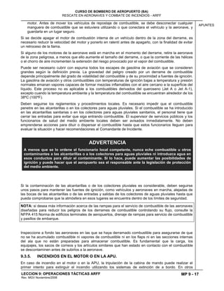 MP 9 - 17
CURSO DE BOMBERO DE AEROPUERTO (BA)
RESCATE EN AERONAVES Y COMBATE DE INCENDIOS - ARFF
LECCION 9: OPERACIONES TÁCTICAS ARFF
Rev. MGV Noviembre/2008
APUNTES
motor. Antes de mover los vehículos de repostaje de combustible, se debe desconectar cualquier
manguera de combustible que se estuviera utilizando o que conectara el vehículo y la aeronave, y
guardarla en un lugar seguro.
Si se decide apagar el motor de combustión interna de un vehículo dentro de la zona del derrame, es
necesario reducir la velocidad del motor y ponerlo en ralentí antes de apagarlo, con la finalidad de evitar
un retroceso de la llama.
Si alguno de los motores de la aeronave está en marcha en el momento del derrame, retire la aeronave
de la zona peligrosa, a menos que ello aumente el tamaño del derrame, o que la corriente de las hélices
o el chorro de aire incrementen la extensión del riesgo provocado por el vapor del combustible.
Puede ser necesario cubrir con espuma todos los escapes de gasolina de aviación que se consideren
grandes según la definición previa. La gravedad del peligro creado por un derrame de combustible
depende principalmente del grado de volatilidad del combustible y de su proximidad a fuentes de ignición.
La gasolina de aviación y otros combustibles con temperaturas de ignición bajas a temperatura y presión
normales emanan vapores capaces de formar mezclas inflamables con el aire cercano a la superficie del
líquido. Este proceso no es aplicable a los combustibles derivados del queroseno (Jet A o Jet A-1),
excepto cuando la temperatura ambiente y la temperatura del combustible se encuentran alrededor de los
38ºC (100ºF).
Deben seguirse los reglamentos y procedimientos locales. Es necesario impedir que el combustible
penetre en las alcantarillas o en los colectores para aguas pluviales. Si el combustible se ha introducido
en las alcantarillas sanitarias o en los colectores para aguas pluviales sanitarios, el personal tiene que
cerrar las entradas para evitar que siga entrando combustible. El supervisor de servicios públicos y los
funcionarios de salud del medio ambiente locales deben ser avisados inmediatamente. No deben
emprenderse acciones para diluir o dispersar el combustible hasta que estos funcionarios lleguen para
evaluar la situación y hacer recomendaciones al Comandante de Incidente.
Si la contaminación de las alcantarillas o de los colectores pluviales es considerable, deben seguirse
unos pasos para mantener las fuentes de ignición, como vehículos y aeronaves en marcha, alejadas de
las bocas de las alcantarillas o de las entradas y salidas de los colectores de aguas pluviales hasta que
pueda comprobarse que la atmósfera en esos lugares se encuentra dentro de los límites de seguridad.
NOTA: si desea más información acerca de las rampas para el servicio de combustible de las aeronaves
diseñadas para reducir los peligros de los derrames de combustible controlando su flujo, consulte la
NFPA 415 Norma de edificios terminales de aeropuertos, drenaje de rampas para servicio de combustible
y pasillos de embarque.
Inspeccione a fondo las aeronaves en las que se haya derramado combustible para asegurarse de que
no se ha acumulado combustible ni vapores de combustible ni en los flaps ni en las secciones internas
del ala que no están preparadas para almacenar combustible. Es fundamental que la carga, los
equipajes, los sacos de correos y los artículos similares que han estado en contacto con el combustible
se descontaminen antes de subirlos a la aeronave.
9.3.5. INCENDIOS EN EL MOTOR O EN LA APU.
En caso de incendio en el motor o en la APU, la tripulación de la cabina de mando puede realizar el
primer intento para extinguir el incendio utilizando los sistemas de extinción de a bordo. En otros
ADVERTENCIA
A menos que se lo ordene el funcionario local competente, nunca eche combustible u otros
contaminantes a las alcantarillas o a los colectores para aguas pluviales ni introduzca agua en
esos conductos para diluir el contaminante. Si lo hace, puede aumentar las posibilidades de
ignición y puede hacer que el aeropuerto sea el responsable ante la legislación de protección
del medio ambiente.
 