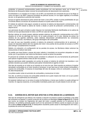 MP 9 - 18
CURSO DE BOMBERO DE AEROPUERTO (BA)
RESCATE EN AERONAVES Y COMBATE DE INCENDIOS - ARFF
LECCION 9: OPERACIONES TÁCTICAS ARFF
Rev. MGV Noviembre/2008
APUNTES
incidentes, el personal contraincendios puede encontrarse con una aeronave vacía; por lo tanto, los
Bomberos de Aeropuerto deben conocer los procedimientos de desconexión de la aeronave.
Al enfrentarse a un incendio en el motor o en la APU, es importante ser consciente de que si se dirige un
chorro de agua o de ARFF (espuma formadora de película acuosa, en sus siglas inglesas) a la entrada
de aire, no se garantiza la extinción del incendio.
Aunque el agente atravesará la parte central del motor o de la APU, existen muchas posibilidades de que
el incendio afecte a la sección de accesorios situada en la parte externa del motor.
El método de extinción más seguro consiste en accionar el sistema de desconexión contraincendios del
motor o de la APU desde la cabina de mando o desde un panel de protección contraincendios, si se
dispone de él.
Las aeronaves de gran armadura suelen disponer de manivelas fácilmente identificables en la cabina de
mando con las que desconectar el motor y la APU en caso de incendio.
Muchas cabinas de mando poseen además paneles externos de protección contraincendios de la APU
situados en el tren de aterrizaje del morro, en la rueda principal o en la cola. Además de activar los
cilindros de los agentes extintores, estos sistemas desconectan simultáneamente las conexiones
hidráulicas, eléctricas, neumáticas y del grupo electrógeno del combustible.
En caso de que sea imposible acceder al sistema de protección contraincendios de la aeronave, el
equipo de respuesta deberá abrir los capotes del motor o las puertas de los paneles de acceso a la APU
para extinguir completamente el incendio.
Debido a la ubicación y la configuración de los paneles de acceso, los Bomberos deben extremar las
precauciones al realizar esta tarea.
Es posible que haya fluidos o piezas del motor caliente o incendiado se encuentren atrapadas en estas
zonas, por lo que podrían caer sobre los Bomberos cuando se abran los paneles.
El personal de combate de incendios puede considerar la utilización de una herramienta de perforación
para aplicar el agente extintor antes de abrir los paneles.
Algunas aeronaves están equipadas con puntos de acceso al sistema de extinción de incendios o con
paneles clavados que pueden utilizarse para aplicar directamente el agente al motor.
Otro tipo de incendio en el motor es el incendio en el cono de cola. Este incendio se produce al inyectar
demasiado combustible en el motor durante el arranque, lo que hace que el motor emane combustible y
vapores de combustible. Si alcanza el ensamblaje del tubo de escape, entra en combustión a causa de
las altas temperaturas.
Los pilotos suelen cortar el suministro de combustible y revolucionar el motor.
Con ello, se elimina el exceso de combustible ardiendo de la parte trasera del motor, en la que pueden
realizarse los procedimientos de reiniciación.
Es bastante habitual que no se avise al cuerpo de Bomberos a menos que el piloto no pueda extinguir el
incendio. En algunas ocasiones, el combustible incendiado puede caer al suelo desde el cono de cola.
9.3.6. AVERÍAS EN EL MOTOR QUE AFECTAN A OTRA ÁREAS DE LA AERONAVE.
Otro tipo de emergencia que afecta a los motores a reacción se produce cuando el ventilador o las palas
del compresor se separan o cuando la sección de la turbina se desintegra (véase la figura 9.11). Cuando
eso ocurre, se rompen los fragmentos del capot del motor y pueden penetrar en la estructura de la
aeronave. Un problema parecido puede ocurrir en las aeronaves de hélices cuando se separa una aspa
de la hélice (véase la figura 9.12). El desequilibrio resultante puede causar la desintegración del motor y
la pérdida de control de la aeronave.
 