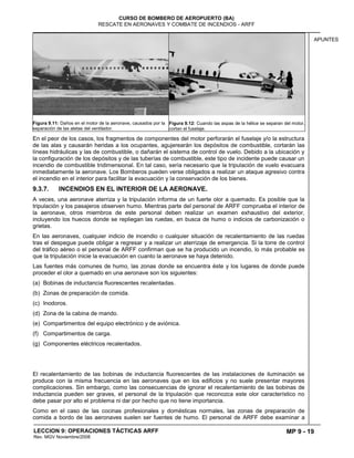 MP 9 - 19
CURSO DE BOMBERO DE AEROPUERTO (BA)
RESCATE EN AERONAVES Y COMBATE DE INCENDIOS - ARFF
LECCION 9: OPERACIONES TÁCTICAS ARFF
Rev. MGV Noviembre/2008
APUNTES
Figura 9.11: Daños en el motor de la aeronave, causados por la
separación de las aletas del ventilador.
Figura 9.12: Cuando las aspas de la hélice se separan del motor,
cortan el fuselaje.
En el peor de los casos, los fragmentos de componentes del motor perforarán el fuselaje y/o la estructura
de las alas y causarán heridas a los ocupantes, agujerearán los depósitos de combustible, cortarán las
líneas hidráulicas y las de combustible, o dañarán el sistema de control de vuelo. Debido a la ubicación y
la configuración de los depósitos y de las tuberías de combustible, este tipo de incidente puede causar un
incendio de combustible tridimensional. En tal caso, sería necesario que la tripulación de vuelo evacuara
inmediatamente la aeronave. Los Bomberos pueden verse obligados a realizar un ataque agresivo contra
el incendio en el interior para facilitar la evacuación y la conservación de los bienes.
9.3.7. INCENDIOS EN EL INTERIOR DE LA AERONAVE.
A veces, una aeronave aterriza y la tripulación informa de un fuerte olor a quemado. Es posible que la
tripulación y los pasajeros observen humo. Mientras parte del personal de ARFF comprueba el interior de
la aeronave, otros miembros de este personal deben realizar un examen exhaustivo del exterior,
incluyendo los huecos donde se repliegan las ruedas, en busca de humo o indicios de carbonización o
grietas.
En las aeronaves, cualquier indicio de incendio o cualquier situación de recalentamiento de las ruedas
tras el despegue puede obligar a regresar y a realizar un aterrizaje de emergencia. Si la torre de control
del tráfico aéreo o el personal de ARFF confirman que se ha producido un incendio, lo más probable es
que la tripulación inicie la evacuación en cuanto la aeronave se haya detenido.
Las fuentes más comunes de humo, las zonas donde se encuentra éste y los lugares de donde puede
proceder el olor a quemado en una aeronave son los siguientes:
(a) Bobinas de inductancia fluorescentes recalentadas.
(b) Zonas de preparación de comida.
(c) Inodoros.
(d) Zona de la cabina de mando.
(e) Compartimentos del equipo electrónico y de aviónica.
(f) Compartimentos de carga.
(g) Componentes eléctricos recalentados.
El recalentamiento de las bobinas de inductancia fluorescentes de las instalaciones de iluminación se
produce con la misma frecuencia en las aeronaves que en los edificios y no suele presentar mayores
complicaciones. Sin embargo, como las consecuencias de ignorar el recalentamiento de las bobinas de
inductancia pueden ser graves, el personal de la tripulación que reconozca este olor característico no
debe pasar por alto el problema ni dar por hecho que no tiene importancia.
Como en el caso de las cocinas profesionales y domésticas normales, las zonas de preparación de
comida a bordo de las aeronaves suelen ser fuentes de humo. El personal de ARFF debe examinar a
 