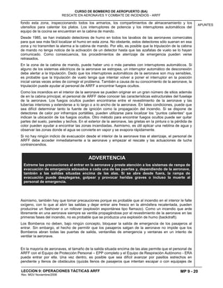 MP 9 - 20
CURSO DE BOMBERO DE AEROPUERTO (BA)
RESCATE EN AERONAVES Y COMBATE DE INCENDIOS - ARFF
LECCION 9: OPERACIONES TÁCTICAS ARFF
Rev. MGV Noviembre/2008
APUNTES
fondo esta zona, inspeccionando todos los armarios, los compartimientos de almacenamiento y los
utensilios para calentar los platos. Los interruptores de potencia y los interruptores automáticos del
equipo de la cocina se encuentran en la cabina de mando.
Desde 1985, se han instalado detectores de humo en todos los lavabos de las aeronaves comerciales
para que sea más fácil localizar el humo en esta zona. No obstante, estos detectores sólo suenan en esa
zona y no transmiten la alarma a la cabina de mando. Por ello, es posible que la tripulación de la cabina
de mando no tenga noticia de la activación de un detector hasta que las azafatas de vuelo se lo hayan
comunicado. Como consecuencia, los procedimientos de aterrizaje de emergencia pueden verse
retrasados.
En la zona de la cabina de mando, puede haber uno o más paneles con interruptores automáticos. Si
alguno de los sistemas eléctricos de la aeronave se estropea, un interruptor automático de desconexión
debe alertar a la tripulación. Dado que los interruptores automáticos de la aeronave son muy sensibles,
es probable que la tripulación de vuelo tenga que intentar volver a poner el interruptor en la posición
inicial varias veces antes de corregir el problema. También a causa de su conocimiento de la aeronave, la
tripulación puede ayudar al personal de ARFF a encontrar fuegos ocultos.
Como los incendios en el interior de la aeronave se pueden originar en un gran número de sitios además
de en la cabina principal, el personal de ARFF debe conocer las características estructurales del fuselaje
de la aeronave. Los fuegos ocultos pueden encontrarse entre el revestimiento de la aeronave y las
tuberías interiores y extenderse a lo largo o a lo ancho de la aeronave. En tales condiciones, puede que
sea difícil determinar tanto la fuente de ignición como la propagación del incendio. Si se dispone de
detectores de calor por infrarrojos portátiles, pueden utilizarse para localizar los “puntos calientes“ que
indican la ubicación de los fuegos ocultos. Otro método para encontrar fuegos ocultos puede ser quitar
partes del suelo, paredes y techos. En el exterior de la aeronave, las grietas en la pintura o la pérdida de
color pueden ayudar a encontrar las zonas incendiadas. Asimismo, es útil aplicar una neblina de agua y
observar las zonas donde el agua se convierte en vapor y se evapora rápidamente.
Si no hay ningún indicio de evacuación desde el interior de la aeronave tras el aterrizaje, el personal de
ARFF debe acceder inmediatamente a la aeronave y empezar el rescate y las actuaciones de lucha
contraincendios.
Asimismo, también hay que tomar precauciones porque es probable que al incendio en el interior le falte
oxígeno, con lo que al abrir las salidas y dejar entrar aire fresco en la atmósfera recalentada, pueden
producirse un flashover o un rollover (explosión espontánea tipo flamazo). Como un incendio que arde
libremente en una aeronave siempre se ventila propagándose por el revestimiento de la aeronave en las
primeras fases del incendio, no es probable que se produzca una explosión de humo (backdraft).
Los Bomberos no deben, bajo ningún concepto, bloquear la salida de emergencia de los pasajeros al
entrar. Sin embargo, el hecho de permitir que los pasajeros salgan de la aeronave no impide que los
Bomberos abran todas las puertas de salida, ventanillas de emergencia y ventanas en un intento de
ventilar la aeronave.
En la mayoría de aeronaves, el tamaño de la salida situada encima de las alas permite que el personal de
ARFF con el Equipo de Protección Personal – EPP completo y el Equipo de Respiración Autónomo - ERA
pueda entrar por ella. Una vez dentro, es posible que sea difícil avanzar por pasillos estrechos en
pendiente y llenos de obstáculos (quizás llenos de pasajeros que intentan escapar o con equipajes de
ADVERTENCIA
Extreme las precauciones al entrar en la aeronave y preste atención a los sistemas de rampa de
evacuación de emergencia adosados a cada una de las puertas y, dependiendo de la aeronave,
también a las salidas situadas encima de las alas. Si se abre desde fuera, la rampa de
evacuación puede desplegarse, golpear y provocar heridas graves o incluso la muerte al
personal de emergencia.
 
