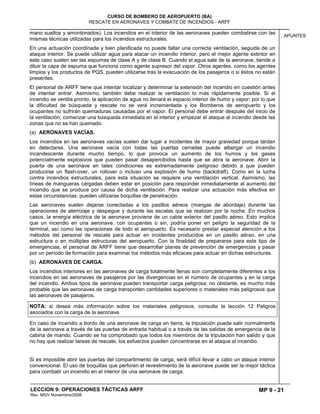MP 9 - 21
CURSO DE BOMBERO DE AEROPUERTO (BA)
RESCATE EN AERONAVES Y COMBATE DE INCENDIOS - ARFF
LECCION 9: OPERACIONES TÁCTICAS ARFF
Rev. MGV Noviembre/2008
APUNTES
mano sueltos y amontonados). Los incendios en el interior de las aeronaves pueden combatirse con las
mismas técnicas utilizadas para los incendios estructurales.
En una actuación coordinada y bien planificada no puede faltar una correcta ventilación, seguida de un
ataque interior. Se puede utilizar agua para atacar un incendio interior, pero el mejor agente extintor en
este caso suelen ser las espumas de clase A y de clase B. Cuando el agua sale de la aeronave, tiende a
diluir la capa de espuma que funciona como agente supresor del vapor. Otros agentes, como los agentes
limpios y los productos de PQS, pueden utilizarse tras la evacuación de los pasajeros o si éstos no están
presentes.
El personal de ARFF tiene que intentar localizar y determinar la extensión del incendio en cuestión antes
de intentar entrar. Asimismo, también debe realizar la ventilación lo más rápidamente posible. Si el
incendio se ventila pronto, la aplicación de agua no llenará el espacio interior de humo y vapor; por lo que
la dificultad de búsqueda y rescate no se verá incrementada y los Bomberos de aeropuerto y los
ocupantes no sufrirán quemaduras causadas por el vapor. El personal debe entrar después del inicio de
la ventilación, comenzar una búsqueda inmediata en el interior y empezar el ataque al incendio desde las
zonas que no se han quemado.
(a) AERONAVES VACÍAS.
Los incendios en las aeronaves vacías suelen dar lugar a incidentes de mayor gravedad porque tardan
en detectarse. Una aeronave vacía con todas las puertas cerradas puede albergar un incendio
incandescente durante mucho tiempo, lo que provoca un aumento de los humos y los gases
potencialmente explosivos que pueden pasar desapercibidos hasta que se abra la aeronave. Abrir la
puerta de una aeronave en tales condiciones es extremadamente peligroso debido a que pueden
producirse un flash-over, un rollover o incluso una explosión de humo (backdraft). Como en la lucha
contra incendios estructurales, para esta situación se requiere una ventilación vertical. Asimismo, las
líneas de mangueras cargadas deben estar en posición para responder inmediatamente al aumento del
incendio que se produce por causa de dicha ventilación. Para realizar una actuación más efectiva en
estas circunstancias, pueden utilizarse boquillas de penetración.
Las aeronaves suelen dejarse conectadas a los pasillos aéreos (mangas de abordaje) durante las
operaciones de aterrizaje y despegue y durante las escalas que se realizan por la noche. En muchos
casos, la energía eléctrica de la aeronave proviene de un cable exterior del pasillo aéreo. Esto implica
que un incendio en una aeronave, con ocupantes o sin, podría poner en peligro la seguridad de la
terminal, así como las operaciones de todo el aeropuerto. Es necesario prestar especial atención a los
métodos del personal de rescate para actuar en incidentes producidos en un pasillo aéreo, en una
estructura o en múltiples estructuras del aeropuerto. Con la finalidad de prepararse para este tipo de
emergencias, el personal de ARFF tiene que desarrollar planes de prevención de emergencias y pasar
por un período de formación para examinar los métodos más eficaces para actuar en dichas estructuras.
(b) AERONAVES DE CARGA.
Los incendios interiores en las aeronaves de carga totalmente llenas son completamente diferentes a los
incendios en las aeronaves de pasajeros por las divergencias en el número de ocupantes y en la carga
del incendio. Ambos tipos de aeronave pueden transportar carga peligrosa; no obstante, es mucho más
probable que las aeronaves de carga transporten cantidades superiores o materiales más peligrosos que
las aeronaves de pasajeros.
NOTA: si desea más información sobre los materiales peligrosos, consulte la lección 12 Peligros
asociados con la carga de la aeronave.
En caso de incendio a bordo de una aeronave de carga en tierra, la tripulación puede salir normalmente
de la aeronave a través de las puertas de entrada habitual o a través de las salidas de emergencia de la
cabina de mando. Cuando se ha comprobado que todos los miembros de la tripulación han salido y que
no hay que realizar tareas de rescate, los esfuerzos pueden concentrarse en el ataque al incendio.
Si es imposible abrir las puertas del compartimiento de carga, será difícil llevar a cabo un ataque interior
convencional. El uso de boquillas que perforen el revestimiento de la aeronave puede ser la mejor táctica
para combatir un incendio en el interior de una aeronave de carga.
 
