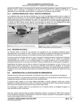 MP 9 - 23
CURSO DE BOMBERO DE AEROPUERTO (BA)
RESCATE EN AERONAVES Y COMBATE DE INCENDIOS - ARFF
LECCION 9: OPERACIONES TÁCTICAS ARFF
Rev. MGV Noviembre/2008
APUNTES
personal de ARFF acude a sus posiciones de espera previamente asignadas a esperar la llegada de la
aeronave. Con el aterrizaje, la emergencia en vuelo se convierte en una emergencia en tierra y,
dependiendo de su gravedad, puede requerir una respuesta de emergencia a gran escala.
9.4.1. AVERÍAS HIDRÁLICAS Y EN EL TREN DE ATERRIZAJE.
Los incidentes tales como las averías hidráulicas o en el tren de aterrizaje pueden poner en peligro la
seguridad de la aeronave y de sus ocupantes (véase la figura 9.13). Según la gravedad, la aeronave
puede experimentar diversos problemas de control de vuelo estando en el aire y en tierra. Este tipo de
emergencia puede afectar a la dirección, los frenos y la detención de la aeronave (véase la figura 9.14).
El equipo de ARFF puede querer alternar las posiciones de espera en una emergencia de estas
características, de modo que la seguridad del equipo de ARFF no se vea amenazada.
Figura 9.13: Aeronave con el tren de aterrizaje destrozado. Figura 9.14: Al aterrizar, las aeronaves con el tren de aterrizaje
dañado, pueden perder el control de la dirección .
9.4.2. INCENDIO EN VUELO.
Un incendio interior a bordo de una aeronave con pasajeros es una emergencia realmente grave,
particularmente si se produce en vuelo. Gracias a los sistemas de detección automática de incendios a
bordo de las aeronaves modernas, los incendios interiores suelen detectarse en su fase inicial.
Si se tiene acceso al incendio estando en vuelo, la tripulación intentará extinguirlo utilizando los extintores
contraincendios de a bordo. Si es imposible controlar el incendio con el equipo de protección
contraincendios de a bordo o si no se puede acceder a él, puede convertirse en un incendio grave y
propagarse rápidamente. En ese caso, se intentará realizar inmediatamente un aterrizaje de emergencia.
Dependiendo del tiempo que se tarde en efectuar el aterrizaje de emergencia, el calor, el humo y los
gases tóxicos pueden acumularse, lo que crea una amenaza mortal para los pasajeros. Si los gases
tóxicos alcanzan un nivel determinado, puede producirse un flashover o un rollover al abrir las puertas de
emergencia. Es de vital importancia que todos los rescatadores ventilen la aeronave tan rápido como sea
posible.
9.5. ASISTENCIA EN LA EVACUACIÓN DE EMERGENCIA.
Después de que la aeronave ha aterrizado, la tripulación suele iniciar una evacuación de emergencia.
El personal de ARFF no puede impedir la salida de los pasajeros y de la tripulación al intentar entrar en el
fuselaje para efectuar las tareas de rescate o lucha contraincendios.
El personal debe situarse en las otras salidas disponibles y abrirlas. Además, puede que muchos
pasajeros no puedan liberarse por sí solos, de modo que el personal de ARFF tiene que estar preparado
para ayudar sólo después de que todos los que puedan hayan salido.
Si se descarga un agente extintor en una aeronave con un incendio interior, se malgasta el agente. Lo
más importante es abrir la aeronave.
Para ello, pueden utilizarse todas las salidas disponibles; además, el personal de ARFF debe colaborar
en las rampas de evacuación, colocándose a un lado de la rampa y ayudando a los pasajeros a ponerse
de pie cuando llegan al fondo de la rampa.
 