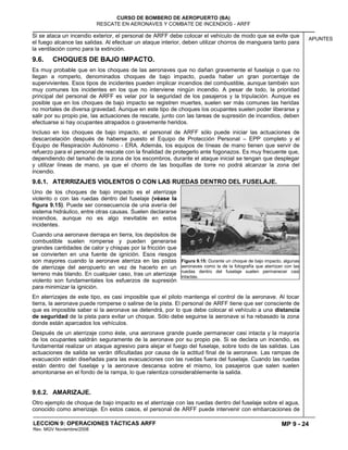 MP 9 - 24
CURSO DE BOMBERO DE AEROPUERTO (BA)
RESCATE EN AERONAVES Y COMBATE DE INCENDIOS - ARFF
LECCION 9: OPERACIONES TÁCTICAS ARFF
Rev. MGV Noviembre/2008
APUNTES
Si se ataca un incendio exterior, el personal de ARFF debe colocar el vehículo de modo que se evite que
el fuego alcance las salidas. Al efectuar un ataque interior, deben utilizar chorros de manguera tanto para
la ventilación como para la extinción.
9.6. CHOQUES DE BAJO IMPACTO.
Es muy probable que en los choques de las aeronaves que no dañan gravemente el fuselaje o que no
llegan a romperlo, denominados choques de bajo impacto, pueda haber un gran porcentaje de
supervivientes. Esos tipos de incidentes pueden implicar incendios del combustible, aunque también son
muy comunes los incidentes en los que no interviene ningún incendio. A pesar de todo, la prioridad
principal del personal de ARFF es velar por la seguridad de los pasajeros y la tripulación. Aunque es
posible que en los choques de bajo impacto se registren muertes, suelen ser más comunes las heridas
no mortales de diversa gravedad. Aunque en este tipo de choques los ocupantes suelen poder liberarse y
salir por su propio pie, las actuaciones de rescate, junto con las tareas de supresión de incendios, deben
efectuarse si hay ocupantes atrapados o gravemente heridos.
Incluso en los choques de bajo impacto, el personal de ARFF sólo puede iniciar las actuaciones de
descarcelación después de haberse puesto el Equipo de Protección Personal – EPP completo y el
Equipo de Respiración Autónomo - ERA. Además, los equipos de líneas de mano tienen que servir de
refuerzo para el personal de rescate con la finalidad de protegerlo ante fogonazos. Es muy frecuente que,
dependiendo del tamaño de la zona de los escombros, durante el ataque inicial se tengan que desplegar
y utilizar líneas de mano, ya que el chorro de las boquillas de torre no podrá alcanzar la zona del
incendio.
9.6.1. ATERRIZAJES VIOLENTOS O CON LAS RUEDAS DENTRO DEL FUSELAJE.
Uno de los choques de bajo impacto es el aterrizaje
violento o con las ruedas dentro del fuselaje (véase la
figura 9.15). Puede ser consecuencia de una avería del
sistema hidráulico, entre otras causas. Suelen declararse
incendios, aunque no es algo inevitable en estos
incidentes.
Cuando una aeronave derrapa en tierra, los depósitos de
combustible suelen romperse y pueden generarse
grandes cantidades de calor y chispas por la fricción que
se convierten en una fuente de ignición. Esos riesgos
son mayores cuando la aeronave aterriza en las pistas
de aterrizaje del aeropuerto en vez de hacerlo en un
terreno más blando. En cualquier caso, tras un aterrizaje
violento son fundamentales los esfuerzos de supresión
para minimizar la ignición.
En aterrizajes de este tipo, es casi imposible que el piloto mantenga el control de la aeronave. Al tocar
tierra, la aeronave puede romperse o salirse de la pista. El personal de ARFF tiene que ser consciente de
que es imposible saber si la aeronave se detendrá, por lo que debe colocar el vehículo a una distancia
de seguridad de la pista para evitar un choque. Sólo debe seguirse la aeronave si ha rebasado la zona
donde están aparcados los vehículos.
Después de un aterrizaje como éste, una aeronave grande puede permanecer casi intacta y la mayoría
de los ocupantes saldrán seguramente de la aeronave por su propio pie. Si se declara un incendio, es
fundamental realizar un ataque agresivo para alejar el fuego del fuselaje, sobre todo de las salidas. Las
actuaciones de salida se verán dificultadas por causa de la actitud final de la aeronave. Las rampas de
evacuación están diseñadas para las evacuaciones con las ruedas fuera del fuselaje. Cuando las ruedas
están dentro del fuselaje y la aeronave descansa sobre el mismo, los pasajeros que salen suelen
amontonarse en el fondo de la rampa, lo que ralentiza considerablemente la salida.
9.6.2. AMARIZAJE.
Otro ejemplo de choque de bajo impacto es el aterrizaje con las ruedas dentro del fuselaje sobre el agua,
conocido como amerizaje. En estos casos, el personal de ARFF puede intervenir con embarcaciones de
Figura 9.15: Durante un choque de bajo impacto, algunas
aeronaves como la de la fotografía que aterrizan con las
ruedas dentro del fuselaje suelen permanecer casi
intactas.
 