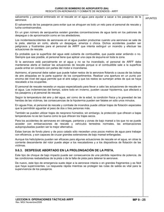 MP 9 - 25
CURSO DE BOMBERO DE AEROPUERTO (BA)
RESCATE EN AERONAVES Y COMBATE DE INCENDIOS - ARFF
LECCION 9: OPERACIONES TÁCTICAS ARFF
Rev. MGV Noviembre/2008
APUNTES
salvamento y personal entrenado en el rescate en el agua para ayudar a sacar a los pasajeros de la
aeronave.
El salvamento de los pasajeros para evitar que se ahoguen es todo un reto para el personal de rescate y
lucha contraincendios.
En un gran número de aeropuertos existen grandes concentraciones de agua tanto en los patrones de
despegue o de aproximación como en los alrededores.
Los incidentes/accidentes de aeronaves en el agua pueden producirse cuando una aeronave se sale de
la pista, aterriza en corto, aborta un despegue, ameriza o choca. Dichos accidentes pueden ser
peligrosos y frustrantes para el personal de ARFF que intenta extinguir un incendio y efectuar las
actuaciones de rescate.
Es probable que la superficie del agua esté cubierta de combustible, que puede estar ardiendo o no.
Siempre que sea posible, el personal tiene que aplicar una capa de espuma en toda la zona.
Si la aeronave está parcialmente en el agua y no se ha incendiado, el personal de ARFF debe
mantenerse alerta al realizar las actuaciones de rescate porque si el combustible sale a la superficie
puede entrar en contacto con partes del motor e incendiarse.
Asimismo, el personal debe saber que puede haber restos de la aeronave flotando a causa de las bolsas
de aire atrapadas en la parte superior de los compartimentos. Realizar una apertura en un punto por
encima del nivel del agua permite que el aire salga y que los restos se sumerjan antes de que se haya
rescatado a los ocupantes.
El personal de rescate necesita un equipo especializado para llevar a cabo las actuaciones de rescate en
el agua. Las inclemencias del tiempo, sobre todo en invierno, pueden causar hipotermia, que afectará a
los pasajeros y al personal de rescate.
Según la temperatura del aire y del agua, así como de la edad, la condición física y la gravedad de las
heridas de las víctimas, las consecuencias de la hipotermia pueden ser fatales en sólo unos minutos.
En aguas frías, el personal de rescate y combate de incendios puede utilizar trajes de flotación especiales
que le permitirán aguantar el peso de dos o tres personas más.
También se pueden utilizar trajes de neopreno húmedos; sin embargo, la protección que ofrecen a bajas
temperaturas no es tan buena como la que ofrecen los trajes secos.
Para los accidentes de aeronaves en ciénagas, pantanos y zonas de bajo mareal a los que no se puede
acceder con embarcaciones de rescate y vehículos terrestres normales, las embarcaciones
autopropulsadas pueden ser la mejor alternativa.
Estas barcas de fondo plano y de poco calado sólo necesitan unos pocos metros de agua para trabajar
con eficiencia, y son capaces de cruzar grandes extensiones de bajo mareal enfangadas.
Aunque los helicópteros pueden ser eficaces para algunas actuaciones de rescate en el agua, en otras la
corriente descendente del rotor puede alejar a los rescatadores y a los dispositivos de flotación de las
víctimas.
9.6.3. DESPEGUE ABORTADO EN LA PROLONGACIÓN DE LA PISTA.
Este tipo de choque de bajo impacto puede ser consecuencia de una pérdida repentina de potencia, de
las condiciones resbaladizas de la pista o de la falta de pista para detener la aeronave.
De nuevo, este tipo de emergencia suele dejar a la aeronave intacta o en grandes fragmentos y es fácil
que haya supervivientes. La respuesta rápida mientras se protegen las rutas de salida es vital para la
supervivencia de los pasajeros.
 