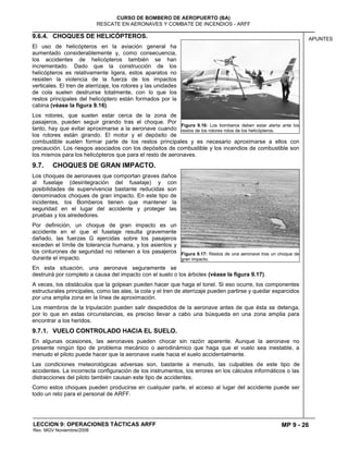 MP 9 - 26
CURSO DE BOMBERO DE AEROPUERTO (BA)
RESCATE EN AERONAVES Y COMBATE DE INCENDIOS - ARFF
LECCION 9: OPERACIONES TÁCTICAS ARFF
Rev. MGV Noviembre/2008
APUNTES9.6.4. CHOQUES DE HELICÓPTEROS.
El uso de helicópteros en la aviación general ha
aumentado considerablemente y, como consecuencia,
los accidentes de helicópteros también se han
incrementado. Dado que la construcción de los
helicópteros es relativamente ligera, estos aparatos no
resisten la violencia de la fuerza de los impactos
verticales. El tren de aterrizaje, los rotores y las unidades
de cola suelen destruirse totalmente, con lo que los
restos principales del helicóptero están formados por la
cabina (véase la figura 9.16).
Los rotores, que suelen estar cerca de la zona de
pasajeros, pueden seguir girando tras el choque. Por
tanto, hay que evitar aproximarse a la aeronave cuando
los rotores están girando. El motor y el depósito de
combustible suelen formar parte de los restos principales y es necesario aproximarse a ellos con
precaución. Los riesgos asociados con los depósitos de combustible y los incendios de combustible son
los mismos para los helicópteros que para el resto de aeronaves.
9.7. CHOQUES DE GRAN IMPACTO.
Los choques de aeronaves que comportan graves daños
al fuselaje (desintegración del fuselaje) y con
posibilidades de supervivencia bastante reducidas son
denominados choques de gran impacto. En este tipo de
incidentes, los Bomberos tienen que mantener la
seguridad en el lugar del accidente y proteger las
pruebas y los alrededores.
Por definición, un choque de gran impacto es un
accidente en el que el fuselaje resulta gravemente
dañado, las fuerzas G ejercidas sobre los pasajeros
exceden el límite de tolerancia humana, y los asientos y
los cinturones de seguridad no retienen a los pasajeros
durante el impacto.
En esta situación, una aeronave seguramente se
destruirá por completo a causa del impacto con el suelo o los árboles (véase la figura 9.17).
A veces, los obstáculos que la golpean pueden hacer que haga el tonel. Si eso ocurre, los componentes
estructurales principales, como las alas, la cola y el tren de aterrizaje pueden partirse y quedar esparcidos
por una amplia zona en la línea de aproximación.
Los miembros de la tripulación pueden salir despedidos de la aeronave antes de que ésta se detenga,
por lo que en estas circunstancias, es preciso llevar a cabo una búsqueda en una zona amplia para
encontrar a los heridos.
9.7.1. VUELO CONTROLADO HACIA EL SUELO.
En algunas ocasiones, las aeronaves pueden chocar sin razón aparente. Aunque la aeronave no
presente ningún tipo de problema mecánico o aerodinámico que haga que el vuelo sea inestable, a
menudo el piloto puede hacer que la aeronave vuele hacia el suelo accidentalmente.
Las condiciones meteorológicas adversas son, bastante a menudo, las culpables de este tipo de
accidentes. La incorrecta configuración de los instrumentos, los errores en los cálculos informáticos o las
distracciones del piloto también causan este tipo de accidentes.
Como estos choques pueden producirse en cualquier parte, el acceso al lugar del accidente puede ser
todo un reto para el personal de ARFF.
Figura 9.16: Los bomberos deben estar alerta ante los
restos de los rotores rotos de los helicópteros.
Figura 9.17: Restos de una aeronave tras un choque de
gran impacto.
 