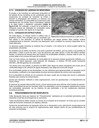 MP 9 - 27
CURSO DE BOMBERO DE AEROPUERTO (BA)
RESCATE EN AERONAVES Y COMBATE DE INCENDIOS - ARFF
LECCION 9: OPERACIONES TÁCTICAS ARFF
Rev. MGV Noviembre/2008
APUNTES9.7.2. CHOQUES EN LADERAS DE MONTAÑAS.
El acceso a los incendios en aeronaves producidos en
las laderas de las montañas es tan complicado que las
actuaciones de combate de incendios se limitan a
prevenir la propagación del incendio y a efectuar una
revisión exhaustiva. El combustible de la aeronave suele
extenderse por una amplia zona e incendiarse, dejando
a su paso restos y vegetación quemados (véase la
figura 9.18). Sin embargo, a causa de la pendiente, el
transporte masivo de materiales en combustión puede
propagar el incendio más rápido de lo esperado.
9.7.3. CHOQUES EN ESTRUCTURAS.
Sin duda alguna, un choque contra un edificio crea un
problema mucho más complejo que un accidente que
sólo afecte a una aeronave. El Oficial de Bomberos que llegue primero debe intentar evaluar
cuidadosamente la situación, transmitir una descripción clara y emplear los recursos disponibles de un
modo adecuado.
La aeronave puede romperse en pedazos tras el impacto, y los restos de la misma pueden dañar las
propiedades colindantes.
Es probable que se dañen los techos y los pisos superiores del edificio, que los suelos y las paredes se
derrumben o estén a punto de caer y que las personas que estén dentro o fuera del edificio resulten
heridas. El personal de rescate tiene que localizar las propiedades dañadas y evacuar toda la zona. Es
preciso alejar a los curiosos del lugar del accidente.
Casi con toda certeza, los depósitos de combustible de la aeronave estarán gravemente dañados y su
contenido se habrá esparcido. Justo después del despegue, un Boeing 747-400 puede transportar
240.000 L (58.000 galones) de combustible.
Tan pronto como sea posible, el personal de ARFF debe seguir los pasos necesarios para evitar que el
combustible llegue a las cañerías de aguas residuales y que salga de la zona del choque.
Si el combustible penetra en las alcantarillas o en los colectores para aguas pluviales, es necesario cerrar
las entradas y notificarlo a los responsables de estos servicios públicos tan pronto como sea posible.
Si el combustible ha entrado en los conductos del agua, puede que se tenga que recurrir a estacadas
flotantes para contener la contaminación.
Quizás sea necesario notificarlo a otras organizaciones, como los guardacostas o el Departamento de
Caza y Pesca.
El personal de rescate debe prohibir fumar y tomar precauciones para eliminar otras fuentes de ignición.
Cabe la posibilidad de que los incendios estén muy separados y que se propaguen rápidamente a causa
del combustible derramado, de las tuberías de gas perforadas y de las instalaciones eléctricas
domésticas dañadas.
9.8. PROCEDIMIENTOS DE RESPUESTA.
Cada Aeropuerto tiene que disponer de “Procedimientos” aprobados por la autoridad aeronáutica para
responder a todo tipo de emergencias en aeronaves.
Todos los Bomberos deben conocer su función en el conjunto de la actuación, de modo que se cumplan
todas las funciones necesarias con rapidez y eficacia.
Aunque los procedimientos de respuesta varían de un Aeropuerto a otro, esta lección recoge algunos de
los más comunes que la mayoría de organizaciones debe adoptar dentro de sus procedimientos de
actuación normalizados.
Figura 9.18: Accidente de aeronave en un lugar remoto.
 