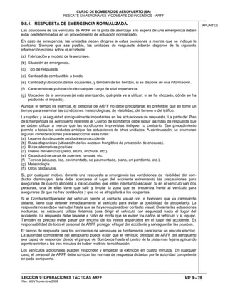 MP 9 - 28
CURSO DE BOMBERO DE AEROPUERTO (BA)
RESCATE EN AERONAVES Y COMBATE DE INCENDIOS - ARFF
LECCION 9: OPERACIONES TÁCTICAS ARFF
Rev. MGV Noviembre/2008
APUNTES9.8.1. RESPUESTA DE EMERGENCIA NORMALIZADA.
Las posiciones de los vehículos de ARFF en la pista de aterrizaje a la espera de una emergencia deben
estar predeterminadas en un procedimiento de actuación normalizado.
En caso de emergencia, las unidades deben dirigirse a estas posiciones a menos que se indique lo
contrario. Siempre que sea posible, las unidades de respuesta deberán disponer de la siguiente
información mínima sobre el accidente:
(a) Fabricación y modelo de la aeronave.
(b) Situación de emergencia.
(c) Tipo de respuesta.
(d) Cantidad de combustible a bordo.
(e) Cantidad y ubicación de los ocupantes, y también de los heridos, si se dispone de esa información.
(f) Características y ubicación de cualquier carga de vital importancia.
(g) Ubicación de la aeronave (si está aterrizando, qué pista va a utilizar; si se ha chocado, dónde se ha
producido el impacto).
Aunque el tiempo es esencial, el personal de ARFF no debe precipitarse; es preferible que se tome un
tiempo para examinar las condiciones meteorológicas, de visibilidad, del terreno o del tráfico.
La rapidez y la seguridad son igualmente importantes en las actuaciones de respuesta. La parte del Plan
de Emergencias de Aeropuerto referente al Cuerpo de Bomberos debe incluir las rutas de respuesta que
se deben utilizar a menos que las condiciones imprevistas indiquen lo contrario. Ese procedimiento
permite a todas las unidades anticipar las actuaciones de otras unidades. A continuación, se enumeran
algunas consideraciones para seleccionar esas rutas:
(a) Lugares donde puede producirse un accidente.
(b) Rutas disponibles (ubicación de los accesos frangibles de protección de choques).
(c) Rutas alternativas posibles.
(d) Diseño del vehículo (peso, altura, anchura, etc.).
(e) Capacidad de carga de puentes, rampas, etc.
(f) Terreno (abrupto, liso, pavimentado, no pavimentado, plano, en pendiente, etc.).
(g) Meteorología.
(h) Otros obstáculos.
Si, por cualquier motivo, durante una respuesta a emergencia las condiciones de visibilidad del con-
ductor disminuyen, éste debe acercarse al lugar del accidente extremando las precauciones para
asegurarse de que no atropella a los ocupantes que estén intentando escapar. Si en el vehículo van dos
personas, una de ellas tiene que salir y limpiar la zona que se encuentra frente al vehículo para
asegurarse de que no hay obstáculos y que no se atropellará a los ocupantes.
Si el Conductor/Operador del vehículo pierde el contacto visual con el bombero que va caminando
delante, tiene que detener inmediatamente el vehículo para evitar la posibilidad de atropellarlo. La
respuesta no se debe reanudar hasta que se haya recuperado el contacto visual. Durante las actuaciones
nocturnas, es necesario utilizar linternas para dirigir el vehículo con seguridad hacia el lugar del
accidente. La respuesta debe llevarse a cabo de modo que se eviten los daños al vehículo y al equipo.
También es preciso evitar pasar por encima de los restos esparcidos en el lugar del accidente. Es
responsabilidad de todo el personal de ARFF proteger el lugar del accidente y salvaguardar las pruebas.
El tiempo de respuesta para los accidentes de aeronaves es fundamental para iniciar un rescate efectivo.
La autoridad competente del aeropuerto puede exigir que el vehículo principal de ARFF del aeropuerto
sea capaz de responder desde el parque de Bomberos hasta el centro de la pista más lejana aplicando
agente extintor a los tres minutos de haber recibido la notificación.
Los vehículos adicionales pueden responder y empezar la extinción en cuatro minutos. En cualquier
caso, el personal de ARFF debe conocer las normas de respuesta dictadas por la autoridad competente
en cada aeropuerto.
 