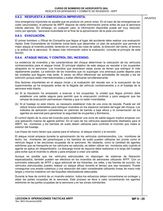 MP 9 - 29
CURSO DE BOMBERO DE AEROPUERTO (BA)
RESCATE EN AERONAVES Y COMBATE DE INCENDIOS - ARFF
LECCION 9: OPERACIONES TÁCTICAS ARFF
Rev. MGV Noviembre/2008
APUNTES9.8.2. RESPUESTA A EMERGENCIA IMPREVISTA.
Una emergencia imprevista es aquella que se produce sin previo aviso. En el caso de las emergencias en
vuelo (anunciadas), el personal de ARFF dispone de cierta información previa antes de que la aeronave
intente aterrizar. Sin embargo, en cualquier caso, la información disponible puede ser muy reducida,
como por ejemplo, “aeronave incendiada en el final de la aproximación de la pista uno-siete“.
9.8.3. EVACUACIÓN.
El primer bombero u Oficial de Compañía que llegue al lugar del accidente debe realizar una evaluación
rápida. Este Comandante de Incidente inicial tiene que desarrollar un plan de actuación que permita el
mejor ataque al incendio posible, teniendo en cuenta las rutas de salida, la dirección del viento, el terreno
y la actitud de la aeronave. Si desea más información sobre la evaluación, consulte el principio de esta
lección.
9.8.4. ATAQUE INICIAL Y CONTROL DEL INCENDIO.
La existencia de incendios y las características del choque determinan la colocación de los vehículos
contraincendios para el ataque inicial. El principal objetivo de este ataque es rescatar a los ocupantes
atrapados en la aeronave. Los incendios que amenacen estas zonas se tienen que extinguir lo más
rápidamente posible. La extinción de los incendios que no supongan una amenaza puede dejarse para
las unidades que lleguen más tarde. A veces, es difícil diferenciar las actividades de rescate y las de
extinción porque están interrelacionadas y suelen efectuarse simultáneamente.
Dos factores importantes en el ataque inicial y la evaluación del rescate son si la evacuación de los
supervivientes ya ha empezado antes de la llegada del vehículo contraincendios y si el fuselaje de la
aeronave está intacto.
(a) Si la tripulación ha empezado a evacuar a los ocupantes, la unidad que llegue primero debe
establecer una salida segura para permitir que la evacuación continúe y para asegurar que las
rampas de evacuación permanecen intactas y que no están incendiadas.
(b) Si el fuselaje no está intacto, es necesario establecer más de una zona de rescate. Puede ser útil
utilizar brazos extensibles para extinguir incendios en los espacios cerrados del lugar del choque. Los
métodos de aplicación consistentes en patrones de barrido a baja altura y la conservación de los
agentes es esencial para garantizar la seguridad de ocupantes y Bomberos.
El control rápido de la zona del incendio para establecer una zona de salida segura implica empezar con
una aplicación masiva de agente extintor. En el caso de los vehículos especialmente diseñados para el
ARFF, los monitores y los barridos de suelo deben utilizarse para controlar el incendio que rodea el
exterior del fuselaje.
Las líneas de mano tienen que usarse para el refuerzo, el ataque interior y la revisión.
El ataque inicial empieza durante la aproximación de los vehículos contraincendios. Los monitores de
techo, los monitores del parachoques y los barridos de suelo pueden utilizarse tan pronto como el
vehículo llegue a las secciones ocupadas de la aeronave. No obstante, como la cantidad de agentes
extintores que se transporta en los vehículos es reducida, se deben utilizar los monitores sólo cuando el
agente se aplica sin desperdiciarlo. La descarga inicial de espuma debe realizarse a lo largo del fuselaje
para evitar que el incendio lo afecte y para empezar a crear una salida.
Aunque es posible que los vehículos estructurales no dispongan de sistemas de liberación
especializados, también pueden ser efectivos en los incendios de aeronaves utilizando AFFF. Con un
suministro adecuado de AFFF y agua adicional de los hidrantes, los relés, y las fuentes de succión, los
vehículos estructurales pueden realizar un ataque eficaz durante el tiempo que sea necesario. Puede
conseguirse una amplia cobertura y una absorción del calor considerable utilizando líneas de mano más
largas y chorros maestros con las boquillas nebulizadoras adecuadas.
Durante la fase de control de un incendio exterior, todos los esfuerzos deben concentrarse en proteger y
aislar las partes ocupadas de la aeronave. Este proceso se lleva a cabo concentrando los agentes
extintores en las partes ocupadas de la aeronave y en las zonas colindantes.
 