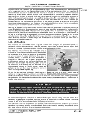 MP 9 - 31
CURSO DE BOMBERO DE AEROPUERTO (BA)
RESCATE EN AERONAVES Y COMBATE DE INCENDIOS - ARFF
LECCION 9: OPERACIONES TÁCTICAS ARFF
Rev. MGV Noviembre/2008
APUNTES
Por tanto, tienen que conseguir que las condiciones del interior de la aeronave permitan la supervivencia
de los ocupantes, mientras que el personal de rescate los dirige a una salida controlada con seguridad. Si
el incendio está recluido en las barquillas del motor o en las alas, el personal debe intentar detener el
incendio en la raíz del ala o en los motores. Si el combustible se ha salido de los depósitos y se está
extendiendo por el suelo, el personal tiene que intentar alejar el incendio del fuselaje y de las zonas de
salida hasta que se haya rescatado o evacuado a los ocupantes. En accidentes con incendios o con
grandes probabilidades de incendio, el ataque inicial suele efectuarse con una o más unidades que
trabajan tanto en los monitores del techo como en las del parachoques, a la vez que las unidades
adicionales realizan actuaciones con líneas de mano y ataques interiores en un intento por establecer
una zona segura en las salidas de la aeronave y en sus alrededores.
Después, el personal de rescate completa este ataque entrando en la aeronave protegidos con líneas de
mano. El abastecimiento de agua debe ser suficiente para respaldar las actuaciones contraincendios
interiores. El personal de ARFF debe conocer la longitud de la cabina de la aeronave antes de entrar para
tender líneas de mangueras lo suficientemente anchas en el interior de la aeronave. En los accidentes en
los que no haya incendios, se deben seguir los mismos procedimientos básicos. A pesar de ello, en lugar
de luchar contra el incendio, los Bomberos tienen que cubrir los derrames de combustible con espuma y
líneas de mano cargadas. Al mismo tiempo, los monitores de los vehículos tienen que estar listas en
caso de que se declare un incendio.
9.8.5. VENTILACIÓN.
Una aeronave con un incendio interior se puede ventilar como cualquier otra estructura cerrada. La
ventilación correcta elimina el humo, crea una atmósfera segura para el rescate efectivo, ayuda a los
Bomberos a localizar incendios arraigados y facilita las actuaciones de revisión.
Los métodos convencionales de ventilación para la
combate de incendios también se aplican a la ventilación
de aeronaves. Si se cortan las aperturas de ventilación
de una aeronave de carga totalmente llena con un
incendio interior, se reduce de modo satisfactorio la
propagación horizontal del incendio. Además, esta
práctica puede realizarse con total seguridad desde una
plataforma de elevación. No obstante, cortar aperturas
de ventilación en el fuselaje de una aeronave no es
recomendable porque se pierde tiempo, puede ser
peligroso y por ello tiene que considerarse como un
último recurso (véase la figura 9.20).
El uso de las aperturas existentes, como puertas y
salidas de emergencia, para la ventilación es mucho más
rápido y más eficiente, siempre que el tamaño de las aperturas sea suficiente. Si las puertas y ventanillas
de emergencia son inaccesibles, el personal debe utilizar otros accesos de emergencia o zonas donde se
puedan cortar aperturas.
La ventilación con presión positiva es un método efectivo para eliminar calor y humo del interior de la
aeronave. Si desea más información sobre las técnicas de ventilación con presión positiva, consulte el
manual de la IFSTA: Técnica de Ventilación del Cuerpo de Bomberos.
Si la situación hace que la ventilación con presión positiva sea impracticable, se tendrá que utilizar la
ventilación con presión negativa. Los ventiladores situados en diversas puertas y ventanas se utilizan
para sacar el humo del interior de la aeronave con este método.
Figura 9.20: El uso de las cierras a gasolina puede ser
peligroso y hacer perder mucho tiempo.
ADVERTENCIA
Tenga cuidado con los riesgos potenciales de las líneas hidráulicas de alta presión, con los
cilindros de gas comprimido, con las líneas neumáticas y, en las aeronaves militares, con la
munición que no haya explotado, si es necesario penetrar en el revestimiento de cualquier
aeronave por zonas no marcadas como zonas para realizar aperturas de ventilación.
 