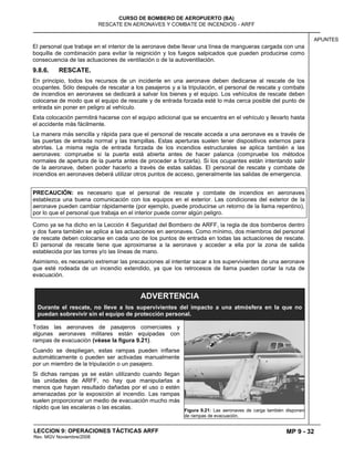 MP 9 - 32
CURSO DE BOMBERO DE AEROPUERTO (BA)
RESCATE EN AERONAVES Y COMBATE DE INCENDIOS - ARFF
LECCION 9: OPERACIONES TÁCTICAS ARFF
Rev. MGV Noviembre/2008
APUNTES
El personal que trabaje en el interior de la aeronave debe llevar una línea de mangueras cargada con una
boquilla de combinación para evitar la reignición y los fuegos salpicados que pueden producirse como
consecuencia de las actuaciones de ventilación o de la autoventilación.
9.8.6. RESCATE.
En principio, todos los recursos de un incidente en una aeronave deben dedicarse al rescate de los
ocupantes. Sólo después de rescatar a los pasajeros y a la tripulación, el personal de rescate y combate
de incendios en aeronaves se dedicará a salvar los bienes y el equipo. Los vehículos de rescate deben
colocarse de modo que el equipo de rescate y de entrada forzada esté lo más cerca posible del punto de
entrada sin poner en peligro al vehículo.
Esta colocación permitirá hacerse con el equipo adicional que se encuentra en el vehículo y llevarlo hasta
el accidente más fácilmente.
La manera más sencilla y rápida para que el personal de rescate acceda a una aeronave es a través de
las puertas de entrada normal y las trampillas. Estas aperturas suelen tener dispositivos externos para
abrirlas. La misma regla de entrada forzada de los incendios estructurales se aplica también a las
aeronaves: compruebe si la puerta está abierta antes de hacer palanca (compruebe los métodos
normales de apertura de la puerta antes de proceder a forzarla). Si los ocupantes están intentando salir
de la aeronave, deben poder hacerlo a través de estas salidas. El personal de rescate y combate de
incendios en aeronaves deberá utilizar otros puntos de acceso, generalmente las salidas de emergencia.
PRECAUCIÓN: es necesario que el personal de rescate y combate de incendios en aeronaves
establezca una buena comunicación con los equipos en el exterior. Las condiciones del exterior de la
aeronave pueden cambiar rápidamente (por ejemplo, puede producirse un retorno de la llama repentino),
por lo que el personal que trabaja en el interior puede correr algún peligro.
Como ya se ha dicho en la Lección 4 Seguridad del Bombero de ARFF, la regla de dos bomberos dentro
y dos fuera también se aplica a las actuaciones en aeronaves. Como mínimo, dos miembros del personal
de rescate deben colocarse en cada uno de los puntos de entrada en todas las actuaciones de rescate.
El personal de rescate tiene que aproximarse a la aeronave y acceder a ella por la zona de salida
establecida por las torres y/o las líneas de mano.
Asimismo, es necesario extremar las precauciones al intentar sacar a los supervivientes de una aeronave
que esté rodeada de un incendio extendido, ya que los retrocesos de llama pueden cortar la ruta de
evacuación.
Todas las aeronaves de pasajeros comerciales y
algunas aeronaves militares están equipadas con
rampas de evacuación (véase la figura 9.21).
Cuando se despliegan, estas rampas pueden inflarse
automáticamente o pueden ser activadas manualmente
por un miembro de la tripulación o un pasajero.
Si dichas rampas ya se están utilizando cuando llegan
las unidades de ARFF, no hay que manipularlas a
menos que hayan resultado dañadas por el uso o estén
amenazadas por la exposición al incendio. Las rampas
suelen proporcionar un medio de evacuación mucho más
rápido que las escaleras o las escalas. Figura 9.21: Las aeronaves de carga también disponen
de rampas de evacuación.
ADVERTENCIA
Durante el rescate, no lleve a los supervivientes del impacto a una atmósfera en la que no
puedan sobrevivir sin el equipo de protección personal.
 