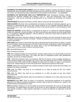 (xxvi)
CURSO DE BOMBERO DE AEROPUERTO (BA)
RESCATE EN AERONAVES Y COMBATE DE INCENDIOS - ARFF
DEFINICIONES
Rev. MGV Noviembre/2008
VESTIMENTA DE PROTECCIÓN QUIMICA (Chemical Protective Clothing): Vestidos de protección personal
diseñada para resistir los efectos de ciertos productos químicos, evitando la acción de ellos sobre la persona
que lo viste. Sus características están condicionadas por las variables de “permeación”. y “compatibilidad”.
VESTIMENTA DE PROTECCIÓN PARA ALTA TEMPERATURA (High Temperature Protective Clothing):
Vestimenta de protección diseñada para proteger a quien la lleva para exposiciones cortas a altas
temperaturas. Este tipo de vestimenta es generalmente de uso limitado para entenderse con artículos
químicos.
VIENTOS ABAJO (Downwind) Orientación o medida dada en la dirección del viento predominante.
ZONA CALIENTE (Hot Zone): Area inmediatamente circundante al incidente de materiales peligrosos, que se
extienden lo suficientemente lejos para evitar efectos adversos de los materiales peligrosos liberados al
personal fuera de la zona. Esta zona también se conoce como zona de exclusión o zona restringida en otros
documentos.
ZONAS DE CONTROL (Control Zones): La designación de áreas en un incidente de materiales peligrosos
basada en la seguridad y el grado de peligro. Se usan muchos términos para describir las zonas comprendidas
en un incidente de materiales peligrosos. Para los efectos de esta norma, estas zonas se definirán como
zonas caliente, tibias y frías.
ZONA FRIA (Cold Zone): Esta área contiene el puesto de comando y las otras funciones de apoyo que se
consideran necesarias para controlar el incidente. También es conocida como la zona limpia o zona de apoyo
en otros documentos.
ZONA TIBIA (Warm Zone). El área donde tiene lugar la descontaminación del personal y el equipo y el apoyo
de la zona caliente. Incluye los puntos de control del corredor de acceso, ayudando así a reducir la propagación
de la contaminación. Esta también se conoce como la zona de descontaminación, reducción de
contaminación, o zona de acceso limitado en otros documentos.
PEL, (Permisible Exposure Limit)
TLV- (Threshold Limit Values)
TWA (Time- weighted Average): Es la concentración promedio tiempo medio, en un día de trabajo normal de 8
horas, en una semana de 40 horas, a los cuales casi todos los trabajadores pueden estar repetidamente
expuestos, día tras día, sin efectos adversos.
STEL (Short-Term Exposure Limit): Una exposición TWA de 15 minutos, la cual no deberá excederse en
ningún momento durante el día de trabajo, aún si las 8 horas TWA están dentro del TLV-TWA. Exposiciones
por encima de TLV-TWA hasta el STEL no deberán ser mayores de 15 minutos y no deben ocurrir más de 4
veces al día. Deberán haber por lo menos 60 minutos entre exposiciones sucesivas en éste rango.
CELING (Techo): Es la concentración que no deberá excederse durante ningún instante del día de trabajo, aún
cuando el TLV-TWA no se exceda.
PPM (Parte Por Millón): Una parte de una substancia en un millón de partes de aire. Una relación
volumen/volumen.
PPB (Parte Por Billón): Una parte de una substancia en un billón de partes de aire. Una relación
volumen/volumen.
MG/M3(Milígramo Por Metro Cúbico): Peso de una substancia, en miligramos, en un metro cúbico de aire. Una
relación peso/volumen.
REFERENTE A LA “PIEL” (Skin): Se refiere a la contribución, potencialmente significante, de la exposición
general por vía cutánea, incluyendo membranas, mucosas y ojos, ya sea por el contacto con vapores o por
contacto directo de la substancia con la piel.
IDLH (Immediately Dangerous To Life and Health): Es la máxima concentración, en la cual, en el caso de fallo
del respirador, uno puede escapar, en el lapso de 30 minutos, sin usar el respirador y sin experimentar ningún
daño durante el escape y ningún perjuicio irreversible a la salud. Se determina al seleccionar el tipo de
respirador.
 