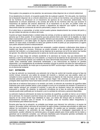 MP 9 - 33
CURSO DE BOMBERO DE AEROPUERTO (BA)
RESCATE EN AERONAVES Y COMBATE DE INCENDIOS - ARFF
LECCION 9: OPERACIONES TÁCTICAS ARFF
Rev. MGV Noviembre/2008
APUNTES
Para sujetar a los pasajeros en los asientos, las aeronaves civiles disponen de un cinturón abdominal.
Si se desabrocha el cinturón, el ocupante queda libre de cualquier sujeción. Por otra parte, los miembros
de la tripulación disponen de un cinturón abdominal y de un arnés en los hombros. Las correas del arnés
de los hombros se introducen en el mecanismo de apertura de los cinturones abdominales. Para
desabrochar el cinturón abdominal y las correas del arnés de los hombros sólo hay que accionar el
mecanismo de apertura del cinturón abdominal. Si el mecanismo no se abre, se pueden cortar las
correas. Desconecte o corte todas las correas o dispositivos de retención que sujeten al ocupante,
desconecte todas las conexiones de servicio personales y saque a la víctima.
Si el piloto lleva un paracaídas, el arnés normal puede quitarse desabrochando las correas del pecho y
las que rodean las piernas a la altura del muslo.
Cuando se hayan desabrochado o cortado todas las correas, el arnés se caerá solo de los hombros de la
persona que lo lleva puesto. Si se sospecha que esa persona tiene una lesión en la espalda, es mejor
dejar el paracaídas para que le sujete la espalda. Siempre que sea posible, es preferible utilizar una tabla
de descarcelación o una tabla rígida. En algunos asientos de eyección, el paracaídas forma parte del
asiento. En esos casos, el bombero no tiene que quitarle el arnés al piloto ya que proporciona un agarre
que puede utilizarse durante la descarcelación.
Una vez que las actuaciones de rescate han empezado, pueden empezar a efectuarse otras tareas a
medida que llegan los recursos. Entonces se puede proceder a las actuaciones de prevención y/o
extinción del incendio y a la desconexión de las baterías de la aeronave con el fin de reducir las fuentes
de ignición. No utilice los interruptores de la cabina de mando para realizar estas desconexiones.
Para que no haya riesgo de contacto accidental si la aeronave se mueve, hay que desconectar las
baterías y cubrir los terminales con cinta aislante. La mayoría de las baterías de las aeronaves se pueden
conectar y desconectar girando una ruedecita de mano denominada desconector rápido de un cuarto de
vuelta. Esas ruedecitas están claramente señalizadas y sus instrucciones se explican en paneles
adyacentes. Los investigadores de accidentes necesitan conocer la posición de todos los interruptores en
el momento del accidente, de modo que si el personal de ARFF acciona algún interruptor, debe notificarlo
en el informe del incidente.
9.8.7. EXTINCIÓN.
La fase de extinción es meramente una extensión de la fase de control del incendio porque la fase de
control incluye conservar una salida de escape del incendio y, siempre que sea posible, aislar por
completo la zona ocupada de la aeronave. A medida que se dispone de más recursos, porque ya no se
necesita personal para las tareas de rescate o porque llegan más unidades, la zona que aún está
protegida debe expandirse hacia fuera hasta coincidir con el perímetro de la zona del incendio.
Esta fase es el esfuerzo final previo a la revisión; por tanto, la extinción de incendios de superficie debe
finalizarse para evitar posibles daños y para proteger la zona con el propósito de revisarla. El personal no
debe intentar extinguir por completo el incendio, si para ello es necesario reducir las actuaciones de
evacuación y rescate. No obstante, la realización simultánea de la fase de extinción y las tareas de
rescate puede estar justificada por la situación y por la cantidad de vehículos y personal disponibles.
La extinción implica la eliminación de todos los incendios de superficie, ya estén en tierra o en el interior
de la aeronave. Es necesario examinar incluso las zonas donde se haya aplicado espuma y aplicar más
espuma en las zonas donde haya debilitado la capa. Los restos del choque sólo se moverán si es
absolutamente necesario para el rescate. Si es posible, antes de moverlos deben fotografiarse o
documentarse para referencias futuras.
Durante esta fase de la actuación, es probable que tengan que intervenir los vehículos y el equipo de
reserva. Se pueden utilizar vehículos de suministro de agua móviles o bombas estructurales en relés para
rellenar los suministros de agua que se hayan agotado. Es posible que se necesiten unidades de
iluminación especial o de suministro de aire. Después de que el investigador responsable dé su
autorización, pueden utilizarse los camiones grúa y el equipo pesado para mover partes de los restos y
garantizar así la extinción completa. Los vehículos diseñados para transportar grandes cantidades de
recursos médicos también pueden ser útiles en esos momentos.
 