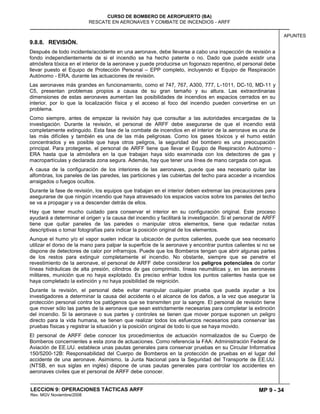MP 9 - 34
CURSO DE BOMBERO DE AEROPUERTO (BA)
RESCATE EN AERONAVES Y COMBATE DE INCENDIOS - ARFF
LECCION 9: OPERACIONES TÁCTICAS ARFF
Rev. MGV Noviembre/2008
APUNTES
9.8.8. REVISIÓN.
Después de todo incidente/accidente en una aeronave, debe llevarse a cabo una inspección de revisión a
fondo independientemente de si el incendio se ha hecho patente o no. Dado que puede existir una
atmósfera tóxica en el interior de la aeronave y puede producirse un fogonazo repentino, el personal debe
llevar puesto el Equipo de Protección Personal – EPP completo, incluyendo el Equipo de Respiración
Autónomo - ERA, durante las actuaciones de revisión.
Las aeronaves más grandes en funcionamiento, como el 747, 767, A300, 777, L-1011, DC-10, MD-11 y
C5, presentan problemas propios a causa de su gran tamaño y su altura. Las extraordinarias
dimensiones de estas aeronaves aumentan las posibilidades de incendios en espacios cerrados en su
interior, por lo que la localización física y el acceso al foco del incendio pueden convertirse en un
problema.
Como siempre, antes de empezar la revisión hay que consultar a las autoridades encargadas de la
investigación. Durante la revisión, el personal de ARFF debe asegurarse de que el incendio está
completamente extinguido. Esta fase de la combate de incendios en el interior de la aeronave es una de
las más difíciles y también es una de las más peligrosas. Como los gases tóxicos y el humo están
concentrados y es posible que haya otros peligros, la seguridad del bombero es una preocupación
principal. Para protegerse, el personal de ARFF tiene que llevar el Equipo de Respiración Autónomo -
ERA hasta que la atmósfera en la que trabajan haya sido examinada con los detectores de gas y
macropartículas y declarada zona segura. Además, hay que tener una línea de mano cargada con agua.
A causa de la configuración de los interiores de las aeronaves, puede que sea necesario quitar las
alfombras, los paneles de las paredes, las particiones y las cubiertas del techo para acceder a incendios
arraigados o fuegos ocultos.
Durante la fase de revisión, los equipos que trabajan en el interior deben extremar las precauciones para
asegurarse de que ningún incendio que haya atravesado los espacios vacíos sobre los paneles del techo
se va a propagar y va a descender detrás de ellos.
Hay que tener mucho cuidado para conservar el interior en su configuración original. Este proceso
ayudará a determinar el origen y la causa del incendio y facilitará la investigación. Si el personal de ARFF
tiene que quitar paneles de las paredes o manipular otros elementos, tiene que redactar notas
descriptivas o tomar fotografías para indicar la posición original de los elementos.
Aunque el humo y/o el vapor suelen indicar la ubicación de puntos calientes, puede que sea necesario
utilizar el dorso de la mano para palpar la superficie de la aeronave y encontrar puntos calientes si no se
dispone de detectores de calor por infrarrojos. Puede que los Bomberos tengan que abrir algunas partes
de los restos para extinguir completamente el incendio. No obstante, siempre que se penetre el
revestimiento de la aeronave, el personal de ARFF debe considerar los peligros potenciales de cortar
líneas hidráulicas de alta presión, cilindros de gas comprimido, líneas neumáticas y, en las aeronaves
militares, munición que no haya explotado. Es preciso enfriar todos los puntos calientes hasta que se
haya completado la extinción y no haya posibilidad de reignición.
Durante la revisión, el personal debe evitar manipular cualquier prueba que pueda ayudar a los
investigadores a determinar la causa del accidente o el alcance de los daños, a la vez que asegurar la
protección personal contra los patógenos que se transmiten por la sangre. El personal de revisión tiene
que mover sólo las partes de la aeronave que sean estrictamente necesarias para completar la extinción
del incendio. Si la aeronave o sus partes y controles se tienen que mover porque suponen un peligro
directo para la vida humana, se tienen que realizar todos los esfuerzos necesarios para conservar las
pruebas físicas y registrar la situación y la posición original de todo lo que se haya movido.
El personal de ARFF debe conocer los procedimientos de actuación normalizados de su Cuerpo de
Bomberos concernientes a esta zona de actuaciones. Como referencia la FAA: Administración Federal de
Aviación de EE.UU. establece unas pautas generales para conservar pruebas en su Circular Informativa
150/5200-12B: Responsabilidad del Cuerpo de Bomberos en la protección de pruebas en el lugar del
accidente de una aeronave. Asimismo, la Junta Nacional para la Seguridad del Transporte de EE.UU.
(NTSB, en sus siglas en inglés) dispone de unas pautas generales para controlar los accidentes en
aeronaves civiles que el personal de ARFF debe conocer.
 