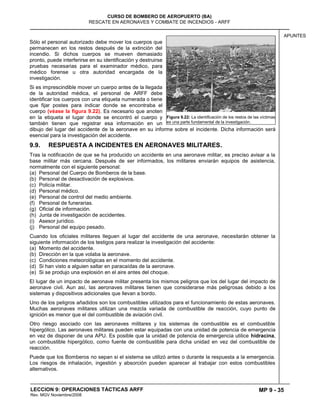 MP 9 - 35
CURSO DE BOMBERO DE AEROPUERTO (BA)
RESCATE EN AERONAVES Y COMBATE DE INCENDIOS - ARFF
LECCION 9: OPERACIONES TÁCTICAS ARFF
Rev. MGV Noviembre/2008
APUNTES
Sólo el personal autorizado debe mover los cuerpos que
permanecen en los restos después de la extinción del
incendio. Si dichos cuerpos se mueven demasiado
pronto, puede interferirse en su identificación y destruirse
pruebas necesarias para el examinador médico, para
médico forense u otra autoridad encargada de la
investigación.
Si es imprescindible mover un cuerpo antes de la llegada
de la autoridad médica, el personal de ARFF debe
identificar los cuerpos con una etiqueta numerada o tiene
que fijar postes para indicar donde se encontraba el
cuerpo (véase la figura 9.22). Es necesario que anoten
en la etiqueta el lugar donde se encontró el cuerpo y
también tienen que registrar esa información en un
dibujo del lugar del accidente de la aeronave en su informe sobre el incidente. Dicha información será
esencial para la investigación del accidente.
9.9. RESPUESTA A INCIDENTES EN AERONAVES MILITARES.
Tras la notificación de que se ha producido un accidente en una aeronave militar, es preciso avisar a la
base militar más cercana. Después de ser informados, los militares enviarán equipos de asistencia,
normalmente con el siguiente personal:
(a) Personal del Cuerpo de Bomberos de la base.
(b) Personal de desactivación de explosivos.
(c) Policía militar.
(d) Personal médico.
(e) Personal de control del medio ambiente.
(f) Personal de funerarias.
(g) Oficial de información.
(h) Junta de investigación de accidentes.
(i) Asesor jurídico.
(j) Personal del equipo pesado.
Cuando los oficiales militares lleguen al lugar del accidente de una aeronave, necesitarán obtener la
siguiente información de los testigos para realizar la investigación del accidente:
(a) Momento del accidente.
(b) Dirección en la que volaba la aeronave.
(c) Condiciones meteorológicas en el momento del accidente.
(d) Si han visto a alguien saltar en paracaídas de la aeronave.
(e) Si se produjo una explosión en el aire antes del choque.
El lugar de un impacto de aeronave militar presenta los mismos peligros que los del lugar del impacto de
aeronave civil. Aun así, las aeronaves militares tienen que considerarse más peligrosas debido a los
sistemas y dispositivos adicionales que llevan a bordo.
Uno de los peligros añadidos son los combustibles utilizados para el funcionamiento de estas aeronaves.
Muchas aeronaves militares utilizan una mezcla variada de combustible de reacción, cuyo punto de
ignición es menor que el del combustible de aviación civil.
Otro riesgo asociado con las aeronaves militares y los sistemas de combustible es el combustible
hipergólico. Las aeronaves militares pueden estar equipadas con una unidad de potencia de emergencia
en vez de disponer de una APU. Es posible que la unidad de potencia de emergencia utilice hidracina,
un combustible hipergólico, como fuente de combustible para dicha unidad en vez del combustible de
reacción.
Puede que los Bomberos no sepan si el sistema se utilizó antes o durante la respuesta a la emergencia.
Los riesgos de inhalación, ingestión y absorción pueden aparecer al trabajar con estos combustibles
alternativos.
Figura 9.22: La identificación de los restos de las víctimas
es una parte fundamental de la investigación.
 