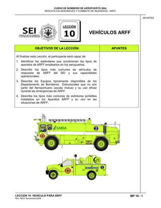 MP 10 - 1
CURSO DE BOMBERO DE AEROPUERTO (BA)
RESCATE EN AERONAVES Y COMBATE DE INCENDIOS - ARFF
LECCION 10: VEHÍCULO PARA ARFF
Rev. MGV Noviembre/2008
APUNTES
VEHÍCULOS ARFF
OBJETIVOS DE LA LECCIÓN: APUNTES
Al finalizar esta Lección, el participante será capaz de:
1. Identificar los estándares que condicionan los tipos de
aparatos de ARFF empleados en los aeropuertos.
2. Describir los tipos más comunes de vehículos de
respuesta de ARFF del SEI y sus capacidades
operacionales.
3. Describa los Equipos típicamente disponibles de los
Departamento de Bomberos Estructurales que no son
parte del Aeroportuario (ayuda mutua) y su uso eficaz
durante las emergencias de ARFF.
4. Describa los tipos más comunes de extintores portátiles
instalados en los Aparatos ARFF y su uso en las
situaciones de ARFF.
LECCIÓN
10
 