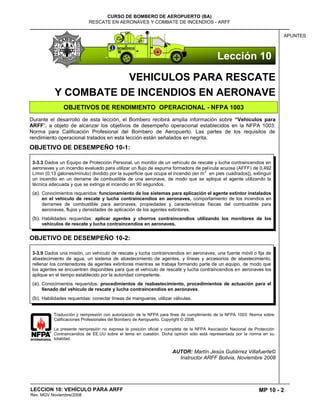 MP 10 - 2
CURSO DE BOMBERO DE AEROPUERTO (BA)
RESCATE EN AERONAVES Y COMBATE DE INCENDIOS - ARFF
LECCION 10: VEHÍCULO PARA ARFF
Rev. MGV Noviembre/2008
APUNTES
VEHICULOS PARA RESCATE
Y COMBATE DE INCENDIOS EN AERONAVE
OBJETIVOS DE RENDIMIENTO OPERACIONAL - NFPA 1003
Durante el desarrollo de esta lección, el Bombero recibirá amplia información sobre “Vehículos para
ARFF”, a objeto de alcanzar los objetivos de desempeño operacional establecidos en la NFPA 1003:
Norma para Calificación Profesional del Bombero de Aeropuerto. Las partes de los requisitos de
rendimiento operacional tratados en esta lección están señalados en negrita.
OBJETIVO DE DESEMPEÑO 10-1:
OBJETIVO DE DESEMPEÑO 10-2:
Traducción y reimpresión con autorización de la NFPA para fines de cumplimiento de la NFPA 1003: Norma sobre
Calificaciones Profesionales del Bombero de Aeropuerto. Copyright © 2008.
La presente reimpresión no expresa la posición oficial y completa de la NFPA Asociación Nacional de Protección
Contraincendios de EE.UU sobre el tema en cuestión. Dicha opinión sólo está representada por la norma en su
totalidad.
AUTOR: Martín Jesús Gutiérrez Villafuerte©
Instructor ARFF Bolivia, Noviembre 2008
3-3.9 Dados una misión, un vehículo de rescate y lucha contraincendios en aeronaves, una fuente móvil o fija de
abastecimiento de agua, un sistema de abastecimiento de agentes, y líneas y accesorios de abastecimiento,
rellenar los contenedores de agentes extintores mientras se trabaja formando parte de un equipo, de modo que
los agentes se encuentren disponibles para que el vehículo de rescate y lucha contraincendios en aeronaves los
aplique en el tiempo establecido por la autoridad competente.
(a). Conocimientos requeridos: procedimientos de reabastecimiento, procedimientos de actuación para el
llenado del vehículo de rescate y lucha contraincendios en aeronaves.
(b). Habilidades requeridas: conectar líneas de mangueras, utilizar válvulas.
3-3.3 Dados un Equipo de Protección Personal, un monitor de un vehículo de rescate y lucha contraincendios en
aeronaves y un incendio evaluado para utilizar un flujo de espuma formadora de película acuosa (AFFF) de 0,492
L/min (0,13 galones/minuto) dividido por la superficie que ocupa el incendio (en m
2
en pies cuadrados]), extinguir
un incendio en un derrame de combustible de una aeronave, de modo que se aplique el agente utilizando la
técnica adecuada y que se extinga el incendio en 90 segundos.
(a). Conocimientos requeridos: funcionamiento de los sistemas para aplicación el agente extintor instalados
en el vehículo de rescate y lucha contraincendios en aeronaves, comportamiento de los incendios en
derrames de combustible para aeronaves, propiedades y características físicas del combustible para
aeronaves, flujos y densidades de aplicación de los agentes extintores.
(b). Habilidades requeridas: aplicar agentes y chorros contraincendios utilizando los monitores de los
vehículos de rescate y lucha contraincendios en aeronaves.
Lección 10
 