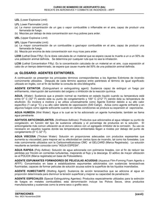 (xxvii)
CURSO DE BOMBERO DE AEROPUERTO (BA)
RESCATE EN AERONAVES Y COMBATE DE INCENDIOS - ARFF
DEFINICIONES
Rev. MGV Noviembre/2008
LEL (Lower Explosive Limit)
LFL Lower Flammable Limit)
(a) La menor concentración de un gas o vapor combustible o inflamable en el aire, capaz de producir una
llamarada de fuego.
(b) Mezclas por debajo de ésta concentración son muy pobres para arder.
UEL (Upper Explosive Limit)
UFL Upper Flammable Limit)
(a) La mayor concentración de un combustible o gas/vapor combustible en el aire, capaz de producir una
llamarada de fuego.
(b) Mezcla por encima de ésta concentración son muy ricas para arder.
LD50 (Lethal Dose Fifty): Es la dosis calculada de un material que se espera cause la muerte a un a un 50% de
una población animal definida. Se determina por cualquier ruta que no sea la inhalación.
LC50 (Lethal Concentration Fifty): Es la concentración calculada de un material en el aire, cuya exposición al
cabo de un tiempo determinado, se espera que cause muerte del 50% de una población animal definida.
(4) GLOSARIO: AGENTES EXTINTORES.
A continuación se presentan los principales términos correspondientes a los Agentes Extintores de incendio
comúnmente utilizados. Después de cada término aparece entre paréntesis el término de igual significado
utilizado en Inglés, con el fin de facilitar la consulta de otra bibliografía.
AGENTE EXTINTOR. (Extinguishant or extinguishing agent): Sustancia capaz de extinguir un fuego por
enfriamiento, interrupción del suministro del oxigeno o inhibición de la reacción química.
AGUA. (Water): Sustancia que a presión normal se mantiene en estado líquido cuando su temperatura está
entre O° C (32° F) siendo este su punto de congelamiento y 100° C (212° F) siendo ésta su temperatura de
ebullición. Es incolora e inodora y se utiliza universalmente como Agente Extintor debido a su alto calor
específico (1 cal-gr °C) y su alto calor latente de vaporización (540 Cal/gr). Actúa como agente enfriante y en
algunos fuegos como agente sofocante cuando en ciertas condiciones se produce su expansión al vaporizarse.
AGUA HUMEDA (Wet Water): Agua a la cual se le ha adicionado un agente humectante; también se llama
agua penetrante.
ADITIVOS ANTICONGELANTES. (Antifreeze Aditives): Productos que adicionados al agua rebajan su punto de
congelación, en función del tipo de sustancia utilizada y el porcentaje de productos en la solución. El
anticongelante más común utilización es el cloruro cálcico con un agregado inhibidor de la corrosión. Su uso es
necesario en aquellos lugares donde las temperaturas ambientales llegan a niveles por debajo del punto de
congelamiento (0° C.32° F).
AGUA VISCOSA (Thicken Water): Solución en proporciones adecuadas con productos espesantes que
aumenta su viscosidad, para mejorar así su efectividad en ciertos tipos de incendio, tal como los forestales. Los
más comúnmente utilizados son la Carboximetilcelulosa CMC el GELCARD (Marca Registrada). La solución
resultante es también conocida como "AGUA ESPESA".
AGUA RAPIDA (Poly Aditive): Solución de agua adicionada con polímeros lineales, con el fin de reducir las
pérdidas por fricción en corrientes turbulentas, mejorando el flujo y la descarga. El aditivo de mayor utilización
es el POLIOX (Marca registrada) en base de Polioxietileno.
AGENTE ESPUMANTES FORMADORES DE PELICULAS ACUOSAS (Aqueous Film-Forming Foam Agents o
AFFF): Concentrados en base a estabilizadores espumantes adicionados con sustancias tensioactivas
fluorinadas, capaces de formar películas de solución acuosa sobre la superficie de los líquidos incendiados.
AGENTE HUMECTANTE (Wetting Agent): Sustancia de acción tensioactiva que se adiciona al agua en
proporción determinada para disminuir la tensión superficial y mejorar su capacidad de penetración.
AGENTE ESPECIALES (Special Estinguishing Agentes): Productos especialmente utilizados para la extinción
de fuegos en metales combustibles; esta denominación incluye los Polvos Secos, otros productos
manufacturados y sustancias como la arena seco o grafito seco.
 