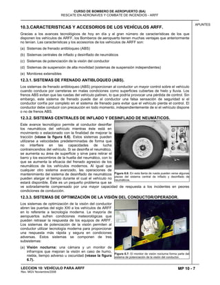 MP 10 - 7
CURSO DE BOMBERO DE AEROPUERTO (BA)
RESCATE EN AERONAVES Y COMBATE DE INCENDIOS - ARFF
LECCION 10: VEHÍCULO PARA ARFF
Rev. MGV Noviembre/2008
APUNTES
10.3.CARACTERISTICAS Y ACCESORIOS DE LOS VEHÍCULOS ARFF.
Gracias a los avances tecnológicos de hoy en día y al gran número de características de los que
disponen los vehículos de ARFF, los Bomberos de aeropuerto tienen muchas ventajas que anteriormente
no tenían. Las características y los accesorios de los vehículos de ARFF son:
(a) Sistemas de frenado antibloqueo (ABS)
(b) Sistemas centrales de inflado y desinflado de neumáticos
(c) Sistemas de potenciación de la visión del conductor
(d) Sistemas de suspensión de alta movilidad (sistemas de suspensión independientes)
(e) Monitores extensibles
12.3.1. SISTEMAS DE FRENADO ANTIBLOQUEO (ABS).
Los sistemas de frenado antibloqueo (ABS) proporcionan al conductor un mayor control sobre el vehículo
cuando conduce por carreteras en malas condiciones como superficies cubiertas de hielo y lluvia. Los
frenos ABS evitan que las ruedas del vehículo patinen, lo que podría provocar una pérdida de control. Sin
embargo, este sistema de frenado puede dar al conductor una falsa sensación de seguridad si el
conductor confía por completo en el sistema de frenado para evitar que el vehículo pierda el control. El
conductor debe conducir con precaución en todo momento, independientemente de si el vehículo dispone
o no de frenos ABS.
12.3.2. SISTEMAS CENTRALES DE INFLADO Y DESINFLADO DE NEUMÁTICOS.
Este avance tecnológico permite al conductor desinflar
los neumáticos del vehículo mientras éste está en
movimiento o estacionado con la finalidad de mejorar la
tracción (véase la figura 6.6). Estos sistemas pueden
utilizarse a velocidades predeterminadas de forma que
no interfiere en las capacidades de lucha
contraincendios del vehículo. Si se desinfla el neumático,
se aumenta su área de superficie y sirve para retirar el
barro y los escombros de la huella del neumático, con lo
que se aumenta la eficacia del frenado agresivo de los
neumáticos de los vehículos modernos. Al igual que
cualquier otro sistema avanzado, las operaciones de
mantenimiento del sistema de desinflado de neumáticos
pueden alargar el tiempo durante el cual el vehículo no
estará disponible. Éste es un pequeño problema que se
ve sobradamente compensado por una mayor capacidad de respuesta a los incidentes en peores
condiciones de conducción.
12.3.3. SISTEMAS DE OPTIMIZACIÓN DE LA VISIÓN DEL CONDUCTOR/OPERADOR.
Los sistemas de optimización de la visión del conductor
abren las puertas del siglo XXI a los vehículos de ARFF
en lo referente a tecnología moderna. La mayoría de
aeropuertos sufren condiciones meteorológicas que
pueden retrasar la respuesta de los equipos de ARFF.
Los sistemas de potenciación de la visión permiten al
conductor utilizar tecnología moderna para proporcionar
una respuesta más rápida y segura en condiciones
adversas. Estos sistemas se componen de tres
subsistemas:
(a) Visión nocturna: una cámara y un monitor de
infrarrojos que mejoran la visión en caso de humo,
niebla, tiempo adverso u oscuridad (véase la figura
6.7).
Figura 6.6: En esta llanta de rueda pueden verse algunas
piezas del sistema central de inflado y desinflado de
neumáticos.
Figura 6.7: El monitor de visión nocturna forma parte del
sistema de potenciación de la visión del conductor.
 