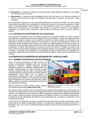 MP 10 - 8
CURSO DE BOMBERO DE AEROPUERTO (BA)
RESCATE EN AERONAVES Y COMBATE DE INCENDIOS - ARFF
LECCION 10: VEHÍCULO PARA ARFF
Rev. MGV Noviembre/2008
APUNTES
(b) Navegación: un receptor del sistema de posicionamiento global diferencial (DGPS) y una pantalla
con un mapa móvil en la cabina.
(c) Seguimiento: un enlace de datos radiodigital entre el centro de mando y los vehículos mediante el
cual se envían información sobre el accidente, informes sobre la posición del vehículo y otros
mensajes.
Esta combinación proporciona a los conductores/operadores de vehículos de ARFF una clara ventaja
cuando deben responder a una emergencia en condiciones de visión y de conducción adversas. De este
modo, el conductor/operario puede localizar con más facilidad el lugar de un accidente que podría
resultar difícil de localizar si no se utilizara este sistema. Al igual que sucede con otros sistemas
avanzados, el conductor debe entrenarse a menudo bajo las condiciones para las que se diseñó el
sistema.
12.3.4. SISTEMAS DE SUSPENSIÓN DE ALTA MOVILIDAD.
Los sistemas de suspensión de alta movilidad proporcionan al vehículo de ARFF una mayor movilidad
para responder en superficies tanto pavimentadas como no pavimentadas. El objetivo de este sistema es
mantener las ruedas en contacto con la superficie el máximo de tiempo posible. Los vehículos de eje
recto tienen tendencia a perder contacto con la superficie en terrenos muy desnivelados. Gracias a la
suspensión de alta movilidad, todos los ejes y las ruedas son independientes los unos de los otros y se
moverán de forma articulada sobre el terreno, lo que hará que cada rueda mantenga mayor contacto con
la superficie. Tomemos como ejemplo un vehículo que cruza una zanja en un ángulo. Si posee un eje
recto, puede que alguna de las ruedas del vehículo pierda contacto con la superficie, debido a que el eje
es rígido y no permite mucha flexibilidad. La suspensión de alta movilidad utiliza una suspensión de
conducción independiente que permite a las líneas motrices mantener contacto con las superficies de la
carretera.
10.4.EQUIPOS DE SUPRESION DE INCENDIOS DEL VEHÍCULO ARFF.
10.4.1. BOMBAS CENTRÍFUGAS CONTRA INCENDIOS.
Todos los vehículos principales de ARFF poseen una
bomba contraincendios adecuada para ese vehículo
específico. Asimismo, pueden descargar grandes
cantidades de agua en los sistemas contraincendios. Las
bombas contraincendios de estos vehículos pueden
funcionar mientras el vehículo está en movimiento. Esta
capacidad permite al operario atacar el incendio desde la
aproximación inicial. Dado que el método de
transferencia de energía del motor a la bomba durante
las actuaciones de bombeo en movimiento puede variar
según el fabricante, los operarios del vehículo de ARFF
deben practicar y conocer las características de bombeo
en movimiento del vehículo.
Algunos vehículos de ARFF también pueden utilizarse
en incendios estructurales (véase la figura 6.8).
Esto permite utilizar el vehículo como un autobomba para incendios estructurales para succionar agua de
una fuente de abastecimiento, para utilizar el agua de un hidrante o para utilizar el agua de la cisterna del
vehículo. Las ventajas de que un vehículo de ARFF disponga de sistemas contra incendios estructurales
son un mejor control de la presión del agua cuando se combaten incendios en el interior de aeronaves y
la ampliación de las capacidades del vehículo en los aeropuertos que no poseen un autobomba contra
incendios estructurales.
La mayoría de los fabricantes que ofrecen características de lucha contra incendios estructurales suelen
utilizar espuma en todas las descargas. Asimismo, los sistemas de descarga de espuma varían de un
fabricante a otro, por lo que los conductores/operarios deben conocer bien los vehículos específicos de
su cuerpo.
Figura 6.8: Vehículo ARFF con capacidad para combatir
incendios estructurales.
 