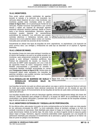 MP 10 - 9
CURSO DE BOMBERO DE AEROPUERTO (BA)
RESCATE EN AERONAVES Y COMBATE DE INCENDIOS - ARFF
LECCION 10: VEHÍCULO PARA ARFF
Rev. MGV Noviembre/2008
APUNTES
10.4.2. MONITORES.
Para poder aplicar grandes cantidades de agentes
durante el rescate y la extinción de incendios, los
vehículos deben disponer de una o más monitores. Las
monitores pueden estar montadas sobre la cabina
(véase la figura 6.9) o en el parachoques frontal de los
vehículos. Pueden funcionar manualmente o por control
remoto y deben ser capaces de descargar agentes
extintores utilizando diversos patrones, desde el chorro
recto a los chorros nebulizadores. Asimismo, algunas
monitores pueden disponer de características
automáticas de oscilación. Los vehículos que poseen
controles eléctricos o hidráulicos remotos para la
utilización de la torre además deben contar con mandos
manuales para cancelar las acciones de las monitores.
Actualmente se utilizan tres tipos de boquillas de torre: aspiradoras, no aspiradoras y de inyección de
polvo químico seco. Las ventajas y limitaciones de cada tipo se describen en el capítulo 9, Agentes
extintores.
10.4.3. LÍNEAS DE MANO.
Se necesitan líneas de mano para extinguir incendios en
el interior del fuselaje a los que no se puede acceder con
monitores, para proporcionar protección al personal de
rescate y para extinguir incendios periféricos tras
finalizar las actuaciones de rescate. La mayoría de
vehículos de ARFF están equipados con una o más de
las siguientes líneas de mano: mangueras nodriza no
flexibles preconectadas y guardadas en carretes o
mangueras flexibles normales acomodadas en camas
para mangueras (véase la figura 6.10). Ambos tipos de
mangueras deben estar equipados con boquillas de
patrones variables y que puedan cerrarse. Las boquillas
pueden tener efecto aspirador o no.
10.4.4. BOQUILLAS DE BARRIDO DE SUELO Y
BOQUILLAS SITUADAS BAJO EL
VEHÍCULO.
Las boquillas de barrido de suelo se utilizan para aplicar una capa o camino de espuma frente al vehículo
de modo que pueda conducirse hasta alcanzar posiciones de extinción y/o de rescate sin que ello
suponga peligro alguno. El funcionamiento de las boquillas de barrido de suelo debe controlarse desde la
cabina del vehículo.
Las boquillas situadas bajo el vehículo descargan agentes extintores directamente debajo del chasis del
vehículo. Están diseñados para proteger al vehículo y al equipo de ARFF de la posibilidad de que el
combustible o las llamas retrocedan y prendan bajo el vehículo. Los controles de las boquillas situadas
bajo el vehículo están en la cabina.
10.4.5. MONITORES EXTENSIBLES Y BOQUILLAS DE PERFORACIÓN.
En los últimos años, este equipo innovador de lucha contraincendios se ha hecho cada vez más popular
en los vehículos principales de ARFF. La torre extensible ofrece al bombero ventajas a la hora de
combatir incendios en aeronaves. Está diseñada para atacar el fuego en la base de las llamas, lo que
suele denominarse método de barrido bajo. De este modo, se sitúa el agente donde la espuma puede
atacar mejor al fuego. Asimismo, algunos monitores extensibles están equipadas con una boquilla de
perforación diseñada para atravesar el revestimiento de la aeronave y aplicar el agente en el interior de
ésta sin poner en peligro a los Bomberos.
Figura 6.9: Monitores de techo y parachoques, así como
boquillas situadas bajo el vehículo en funcionamiento.
Figura 6.10: Línea unida con manguera nodriza no
flexible y preconectada.
 