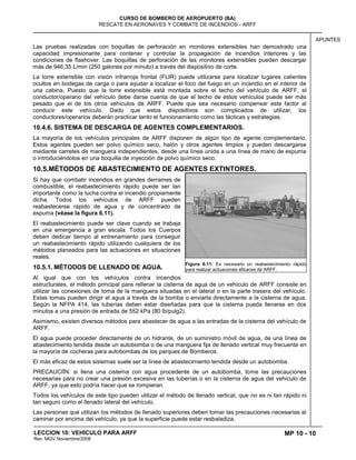 MP 10 - 10
CURSO DE BOMBERO DE AEROPUERTO (BA)
RESCATE EN AERONAVES Y COMBATE DE INCENDIOS - ARFF
LECCION 10: VEHÍCULO PARA ARFF
Rev. MGV Noviembre/2008
APUNTES
Las pruebas realizadas con boquillas de perforación en monitores extensibles han demostrado una
capacidad impresionante para contener y controlar la propagación de incendios interiores y las
condiciones de flashover. Las boquillas de perforación de las monitores extensibles pueden descargar
más de 946,35 L/min (250 galones por minuto) a través del dispositivo de corte.
La torre extensible con visión infrarroja frontal (FLIR) puede utilizarse para localizar lugares calientes
ocultos en bodegas de carga o para ayudar a localizar el foco del fuego en un incendio en el interior de
una cabina. Puesto que la torre extensible está montada sobre el techo del vehículo de ARFF, el
conductor/operario del vehículo debe darse cuenta de que el techo de estos vehículos puede ser más
pesado que el de los otros vehículos de ARFF. Puede que sea necesario compensar este factor al
conducir este vehículo. Dado que estos dispositivos son complicados de utilizar, los
conductores/operarios deberán practicar tanto el funcionamiento como las tácticas y estrategias.
10.4.6. SISTEMA DE DESCARGA DE AGENTES COMPLEMENTARIOS.
La mayoría de los vehículos principales de ARFF disponen de algún tipo de agente complementario.
Estos agentes pueden ser polvo químico seco, halón y otros agentes limpios y pueden descargarse
mediante carretes de manguera independientes, desde una línea unida a una línea de mano de espuma
o introduciéndolos en una boquilla de inyección de polvo químico seco.
10.5.MÉTODOS DE ABASTECIMIENTO DE AGENTES EXTINTORES.
Si hay que combatir incendios en grandes derrames de
combustible, el reabastecimiento rápido puede ser tan
importante como la lucha contra el incendio propiamente
dicha. Todos los vehículos de ARFF pueden
reabastecerse rápido de agua y de concentrado de
espuma (véase la figura 6.11).
El reabastecimiento puede ser clave cuando se trabaja
en una emergencia a gran escala. Todos los Cuerpos
deben dedicar tiempo al entrenamiento para conseguir
un reabastecimiento rápido utilizando cualquiera de los
métodos planeados para las actuaciones en situaciones
reales.
10.5.1. MÉTODOS DE LLENADO DE AGUA.
Al igual que con los vehículos contra incendios
estructurales, el método principal para rellenar la cisterna de agua de un vehículo de ARFF consiste en
utilizar las conexiones de toma de la manguera situadas en el lateral o en la parte trasera del vehículo.
Estas tomas pueden dirigir el agua a través de la bomba o enviarla directamente a la cisterna de agua.
Según la NFPA 414, las tuberías deben estar diseñadas para que la cisterna pueda llenarse en dos
minutos a una presión de entrada de 552 kPa (80 lb/pulg2).
Asimismo, existen diversos métodos para abastecer de agua a las entradas de la cisterna del vehículo de
ARFF.
El agua puede proceder directamente de un hidrante, de un suministro móvil de agua, de una línea de
abastecimiento tendida desde un autobomba o de una manguera fija de llenado vertical muy frecuente en
la mayoría de cocheras para autobombas de los parques de Bomberos.
El más eficaz de estos sistemas suele ser la línea de abastecimiento tendida desde un autobomba.
PRECAUCIÎN: si llena una cisterna con agua procedente de un autobomba, tome las precauciones
necesarias para no crear una presión excesiva en las tuberías o en la cisterna de agua del vehículo de
ARFF, ya que esto podría hacer que se rompieran.
Todos los vehículos de este tipo pueden utilizar el método de llenado vertical, que no es ni tan rápido ni
tan seguro como el llenado lateral del vehículo.
Las personas que utilizan los métodos de llenado superiores deben tomar las precauciones necesarias al
caminar por encima del vehículo, ya que la superficie puede estar resbaladiza.
Figura 6.11: Es necesario un reabastecimiento rápido
para realizar actuaciones eficaces de ARFF.
 