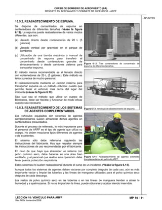 MP 10 - 11
CURSO DE BOMBERO DE AEROPUERTO (BA)
RESCATE EN AERONAVES Y COMBATE DE INCENDIOS - ARFF
LECCION 10: VEHÍCULO PARA ARFF
Rev. MGV Noviembre/2008
APUNTES
10.5.2. REABASTECIMIENTO DE ESPUMA.
Se dispone de concentrados de espuma en
contenedores de diferentes tamaños (véase la figura
6.12). La espuma puede reabastecerse de varios modos
diferentes, que son:
(a) Llenado directo desde contenedores de 20 L (5
galones)
(b) Llenado vertical por gravedad en el parque de
Bomberos
(c) Utilización de una bomba mecánica o manual de
concentrado de espuma para transferir el
concentrado desde contenedores grandes de
almacenamiento o desde camiones cisterna para
transportar espuma.
El método menos recomendable es el llenado directo
con contenedores de 20 L (5 galones). Este método es
lento y precisa de mucho personal.
El reabastecimiento mediante un camión cisterna para
transportar espuma es un método práctico, puesto que
permite llenar el vehículo más cerca del lugar del
incidente (véase la figura 6.13).
Sea cual sea el método que utilice un cuerpo de
Bomberos, debe ser flexible y funcionar de modo eficaz
cuando sea necesario
10.5.3. REABASTECIMIENTO DE LOS SISTEMAS
DE AGENTES COMPLEMENTARIOS.
Los vehículos equipados con sistemas de agentes
complementarios suelen almacenar dichos agentes en
contenedores presurizados.
Durante el proceso de rellenado, lo más importante para
el personal de ARFF es el tipo de agente que utiliza su
cuerpo. No deben mezclarse tipos diferentes de agentes
o de expelentes.
El sistema sólo debe rellenarse siguiendo las
instrucciones del fabricante. Hay que respetar siempre
las instrucciones de uso recomendadas por el fabricante.
En caso de que haya que abastecer un sistema con
polvo químico seco, debe hacerse en una área bien
ventilada, y el personal que realice esta operación debe
llevar puesta protección respiratoria.
Estos sistemas no suelen reabastecerse durante el curso de un incidente. (Véase la figura 6.14).
Aunque todos los sistemas de agentes deben vaciarse por completo después de cada uso, aún es más
importante vaciar y limpiar las tuberías y las líneas de manguera utilizadas para el polvo químico seco
después de cada descarga.
Los restos de polvo químico seco en las tuberías o en las líneas de manguera tienden a atraer la
humedad y a apelmazarse. Si no se limpia bien la línea, puede obturarse y acabar siendo inservible.
Figura 6.12: Tres contenedores de concentrado de
espuma de diferentes tamaños.
Figura 6.13: remolque de abastecimiento de espuma.
Figura 6.14: Reabastecimiento de agentes extintores
complementarios en vehículo ARFF.
 