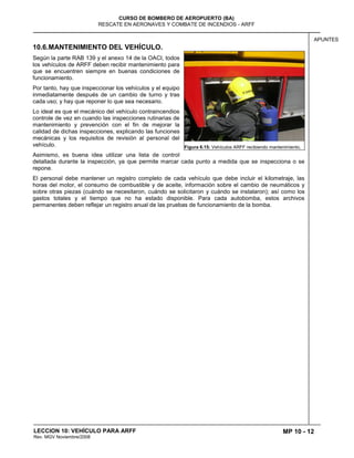 MP 10 - 12
CURSO DE BOMBERO DE AEROPUERTO (BA)
RESCATE EN AERONAVES Y COMBATE DE INCENDIOS - ARFF
LECCION 10: VEHÍCULO PARA ARFF
Rev. MGV Noviembre/2008
APUNTES
10.6.MANTENIMIENTO DEL VEHÍCULO.
Según la parte RAB 139 y el anexo 14 de la OACI, todos
los vehículos de ARFF deben recibir mantenimiento para
que se encuentren siempre en buenas condiciones de
funcionamiento.
Por tanto, hay que inspeccionar los vehículos y el equipo
inmediatamente después de un cambio de turno y tras
cada uso; y hay que reponer lo que sea necesario.
Lo ideal es que el mecánico del vehículo contraincendios
controle de vez en cuando las inspecciones rutinarias de
mantenimiento y prevención con el fin de mejorar la
calidad de dichas inspecciones, explicando las funciones
mecánicas y los requisitos de revisión al personal del
vehículo.
Asimismo, es buena idea utilizar una lista de control
detallada durante la inspección, ya que permite marcar cada punto a medida que se inspecciona o se
repone.
El personal debe mantener un registro completo de cada vehículo que debe incluir el kilometraje, las
horas del motor, el consumo de combustible y de aceite, información sobre el cambio de neumáticos y
sobre otras piezas (cuándo se necesitaron, cuándo se solicitaron y cuándo se instalaron); así como los
gastos totales y el tiempo que no ha estado disponible. Para cada autobomba, estos archivos
permanentes deben reflejar un registro anual de las pruebas de funcionamiento de la bomba.
Figura 6.15: Vehículos ARFF recibiendo mantenimiento.
 