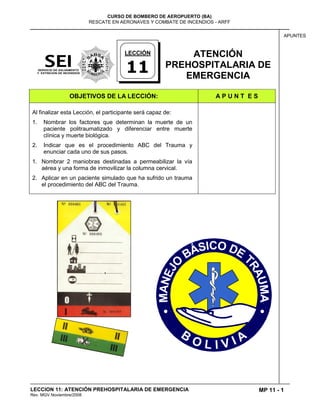 MP 11 - 1
CURSO DE BOMBERO DE AEROPUERTO (BA)
RESCATE EN AERONAVES Y COMBATE DE INCENDIOS - ARFF
LECCION 11: ATENCIÓN PREHOSPITALARIA DE EMERGENCIA
Rev. MGV Noviembre/2008
APUNTES
ATENCIÓN
PREHOSPITALARIA DE
EMERGENCIA
OBJETIVOS DE LA LECCIÓN: A P U N T E S
Al finalizar esta Lección, el participante será capaz de:
1. Nombrar los factores que determinan la muerte de un
paciente politraumatizado y diferenciar entre muerte
clínica y muerte biológica.
2. Indicar que es el procedimiento ABC del Trauma y
enunciar cada uno de sus pasos.
1. Nombrar 2 maniobras destinadas a permeabilizar la vía
aérea y una forma de inmovilizar la columna cervical.
2. Aplicar en un paciente simulado que ha sufrido un trauma
el procedimiento del ABC del Trauma.
LECCIÓN
11
 