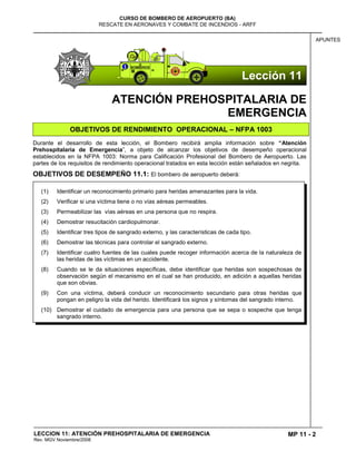 MP 11 - 2
CURSO DE BOMBERO DE AEROPUERTO (BA)
RESCATE EN AERONAVES Y COMBATE DE INCENDIOS - ARFF
LECCION 11: ATENCIÓN PREHOSPITALARIA DE EMERGENCIA
Rev. MGV Noviembre/2008
APUNTES
ATENCIÓN PREHOSPITALARIA DE
EMERGENCIA
OBJETIVOS DE RENDIMIENTO OPERACIONAL – NFPA 1003
Durante el desarrollo de esta lección, el Bombero recibirá amplia información sobre “Atención
Prehospitalaria de Emergencia”, a objeto de alcanzar los objetivos de desempeño operacional
establecidos en la NFPA 1003: Norma para Calificación Profesional del Bombero de Aeropuerto. Las
partes de los requisitos de rendimiento operacional tratados en esta lección están señalados en negrita.
OBJETIVOS DE DESEMPEÑO 11.1: El bombero de aeropuerto deberá:
(1) Identificar un reconocimiento primario para heridas amenazantes para la vida.
(2) Verificar si una víctima tiene o no vías aéreas permeables.
(3) Permeabilizar las vías aéreas en una persona que no respira.
(4) Demostrar resucitación cardiopulmonar.
(5) Identificar tres tipos de sangrado externo, y las características de cada tipo.
(6) Demostrar las técnicas para controlar el sangrado externo.
(7) Identificar cuatro fuentes de las cuales puede recoger información acerca de la naturaleza de
las heridas de las víctimas en un accidente.
(8) Cuando se le da situaciones específicas, debe identificar que heridas son sospechosas de
observación según el mecanismo en el cual se han producido, en adición a aquellas heridas
que son obvias.
(9) Con una víctima, deberá conducir un reconocimiento secundario para otras heridas que
pongan en peligro la vida del herido. Identificará los signos y síntomas del sangrado interno.
(10) Demostrar el cuidado de emergencia para una persona que se sepa o sospeche que tenga
sangrado interno.
Lección 11
 