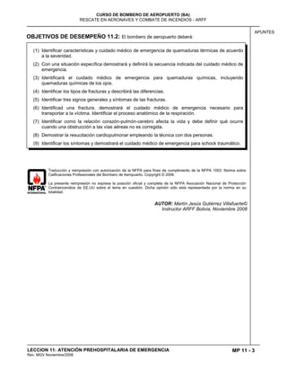 MP 11 - 3
CURSO DE BOMBERO DE AEROPUERTO (BA)
RESCATE EN AERONAVES Y COMBATE DE INCENDIOS - ARFF
LECCION 11: ATENCIÓN PREHOSPITALARIA DE EMERGENCIA
Rev. MGV Noviembre/2008
APUNTES
OBJETIVOS DE DESEMPEÑO 11.2: El bombero de aeropuerto deberá:
Traducción y reimpresión con autorización de la NFPA para fines de cumplimiento de la NFPA 1003: Norma sobre
Calificaciones Profesionales del Bombero de Aeropuerto. Copyright © 2008.
La presente reimpresión no expresa la posición oficial y completa de la NFPA Asociación Nacional de Protección
Contraincendios de EE.UU sobre el tema en cuestión. Dicha opinión sólo está representada por la norma en su
totalidad.
AUTOR: Martín Jesús Gutiérrez Villafuerte©
Instructor ARFF Bolivia, Noviembre 2008
(1) Identificar características y cuidado médico de emergencia de quemaduras térmicas de acuerdo
a la severidad.
(2) Con una situación específica demostrará y definirá la secuencia indicada del cuidado médico de
emergencia.
(3) Identificará el cuidado médico de emergencia para quemaduras químicas, incluyendo
quemaduras químicas de los ojos.
(4) Identificar los tipos de fracturas y describirá las diferencias.
(5) Identificar tres signos generales y síntomas de las fracturas.
(6) Identificad una fractura, demostrará el cuidado médico de emergencia necesario para
transportar a la víctima. Identificar el proceso anatómico de la respiración.
(7) Identificar como la relación corazón-pulmón-cerebro afecta la vida y debe definir qué ocurre
cuando una obstrucción a las vías aéreas no es corregida.
(8) Demostrar la resucitación cardiopulmonar empleando la técnica con dos personas.
(9) Identificar los síntomas y demostrará el cuidado médico de emergencia para schock traumático.
 