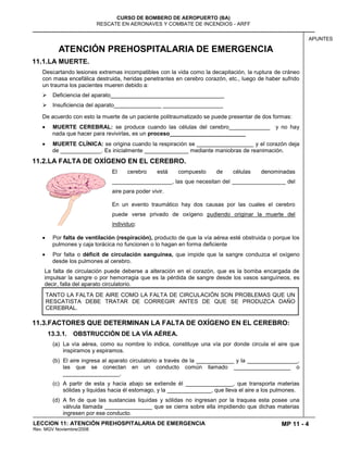 MP 11 - 4
CURSO DE BOMBERO DE AEROPUERTO (BA)
RESCATE EN AERONAVES Y COMBATE DE INCENDIOS - ARFF
LECCION 11: ATENCIÓN PREHOSPITALARIA DE EMERGENCIA
Rev. MGV Noviembre/2008
APUNTES
ATENCIÓN PREHOSPITALARIA DE EMERGENCIA
11.1.LA MUERTE.
Descartando lesiones extremas incompatibles con la vida como la decapitación, la ruptura de cráneo
con masa encefálica destruida, heridas penetrantes en cerebro corazón, etc., luego de haber sufrido
un trauma los pacientes mueren debido a:
 Deficiencia del aparato____________________________________
 Insuficiencia del aparato_______________ ___________________
De acuerdo con esto la muerte de un paciente politraumatizado se puede presentar de dos formas:
MUERTE CEREBRAL: se produce cuando las células del cerebro_____________ y no hay
nada que hacer para revivirlas, es un proceso________________________
MUERTE CLÍNICA: se origina cuando la respiración se __________________ y el corazón deja
de _____________. Es inicialmente ______________ mediante maniobras de reanimación.
11.2.LA FALTA DE OXÍGENO EN EL CEREBRO.
El cerebro está compuesto de células denominadas
___________________, las que necesitan del _________________ del
aire para poder vivir.
En un evento traumático hay dos causas por las cuales el cerebro
puede verse privado de oxígeno pudiendo originar la muerte del
individuo:
Por falta de ventilación (respiración), producto de que la vía aérea esté obstruida o porque los
pulmones y caja torácica no funcionen o lo hagan en forma deficiente
Por falta o déficit de circulación sanguínea, que impide que la sangre conduzca el oxígeno
desde los pulmones al cerebro.
La falta de circulación puede deberse a alteración en el corazón, que es la bomba encargada de
impulsar la sangre o por hemorragia que es la pérdida de sangre desde los vasos sanguíneos, es
decir, falla del aparato circulatorio.
TANTO LA FALTA DE AIRE COMO LA FALTA DE CIRCULACIÓN SON PROBLEMAS QUE UN
RESCATISTA DEBE TRATAR DE CORREGIR ANTES DE QUE SE PRODUZCA DAÑO
CEREBRAL.
11.3.FACTORES QUE DETERMINAN LA FALTA DE OXÍGENO EN EL CEREBRO:
13.3.1. OBSTRUCCIÓN DE LA VÍA AÉREA.
(a) La vía aérea, como su nombre lo indica, constituye una vía por donde circula el aire que
inspiramos y espiramos.
(b) El aire ingresa al aparato circulatorio a través de la ____________ y la ________________,
las que se conectan en un conducto común llamado __________________ o
__________________.
(c) A partir de esta y hacia abajo se extiende él _______________, que transporta materias
sólidas y liquidas hacia él estomago, y la ______________, que lleva el aire a los pulmones.
(d) A fin de que las sustancias liquidas y sólidas no ingresan por la traquea esta posee una
válvula llamada _______________ que se cierra sobre ella impidiendo que dichas materias
ingresen por ese conducto.
 