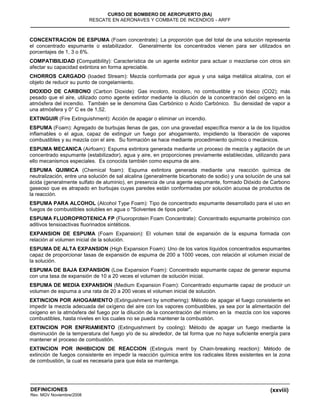 (xxviii)
CURSO DE BOMBERO DE AEROPUERTO (BA)
RESCATE EN AERONAVES Y COMBATE DE INCENDIOS - ARFF
DEFINICIONES
Rev. MGV Noviembre/2008
CONCENTRACION DE ESPUMA (Foam concentrate): La proporción que del total de una solución representa
el concentrado espumante o estabilizador. Generalmente los concentrados vienen para ser utilizados en
porcentajes de 1, 3 o 6%.
COMPATIBILIDAD (Compatibility): Característica de un agente extintor para actuar o mezclarse con otros sin
afectar su capacidad extintora en forma apreciable.
CHORROS CARGADO (Ioaded Stream): Mezcla conformada por agua y una salga metálica alcalina, con el
objeto de reducir su punto de congelamiento.
DIOXIDO DE CARBONO (Carbon Dioxide): Gas incoloro, incoloro, no combustible y no tóxico (CO2); más
pesado que el aire, utilizado como agente extintor mediante la dilución de la concentración del oxígeno en la
atmósfera del incendio. También se le denomina Gas Carbónico o Acido Carbónico. Su densidad de vapor a
una atmósfera y 0° C es de 1,52.
EXTINGUIR (Fire Extinguishment): Acción de apagar o eliminar un incendio.
ESPUMA (Foam): Agregado de burbujas llenas de gas, con una gravedad específica menor a la de los líquidos
inflamables o el agua, capaz de extinguir un fuego por ahogamiento, impidiendo la liberación de vapores
combustibles y su mezcla con el aire. Su formación se hace mediante procedimiento químico o mecánicos.
ESPUMA MECANICA (Airfoam): Espuma extintora generada mediante un proceso de mezcla y agitación de un
concentrado espumante (estabilizador), agua y aire, en proporciones previamente establecidas, utilizando para
ello mecanismos especiales. Es conocida también como espuma de aire.
ESPUMA QUIMICA (Chemical foam): Espuma extintora generada mediante una reacción química de
neutralización, entre una solución de sal alcalina (generalmente bicarbonato de sodio) y una solución de una sal
ácida (generalmente sulfato de aluminio), en presencia de una agente espumante, formado Dióxido de Carbono
gaseoso que es atrapado en burbujas cuyas paredes están conformadas por solución acuosa de productos de
la reacción.
ESPUMA PARA ALCOHOL (Alcohol Type Foam): Tipo de concentrado espumante desarrollado para el uso en
fuegos de combustibles solubles en agua o "Solventes de tipos polar".
ESPUMA FLUOROPROTENICA FP (Fluoroprotein Foam Concentrate): Concentrado espumante proteínico con
aditivos tensioactivas fluorinados sintéticos.
EXPANSION DE ESPUMA (Foam Expansion): El volumen total de expansión de la espuma formada con
relación al volumen inicial de la solución.
ESPUMA DE ALTA EXPANSION (High Expansion Foam): Uno de los varios líquidos concentrados espumantes
capaz de proporcionar tasas de expansión de espuma de 200 a 1000 veces, con relación al volumen inicial de
la solución.
ESPUMA DE BAJA EXPANSION (Low Expansion Foam): Concentrado espumante capaz de generar espuma
con una tasa de expansión de 10 a 20 veces el volumen de solución inicial.
ESPUMA DE MEDIA EXPANSION (Medium Expansion Foam): Concentrado espumante capaz de producir un
volumen de espuma a una rata de 20 a 200 veces el volumen inicial de solución.
EXTINCION POR AHOGAMIENTO (Extinguishment by smothering): Método de apagar el fuego consistente en
impedir la mezcla adecuada del oxígeno del aire con los vapores combustibles, ya sea por la alimentación del
oxígeno en la atmósfera del fuego por la dilución de la concentración del mismo en la mezcla con los vapores
combustibles, hasta niveles en los cuales no se pueda mantener la combustión.
EXTINCION POR ENFRIAMIENTO (Extinguishment by cooling): Método de apagar un fuego mediante la
disminución de la temperatura del fuego y/o de su alrededor, de tal forma que no haya suficiente energía para
mantener el proceso de combustión.
EXTINCION POR INHIBICION DE REACCION (Extinguis ment by Chain-breaking reaction): Método de
extinción de fuegos consistente en impedir la reacción química entre los radicales libres existentes en la zona
de combustión, la cual es necesaria para que ésta se mantenga.
 