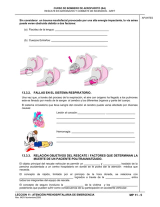 MP 11 - 5
CURSO DE BOMBERO DE AEROPUERTO (BA)
RESCATE EN AERONAVES Y COMBATE DE INCENDIOS - ARFF
LECCION 11: ATENCIÓN PREHOSPITALARIA DE EMERGENCIA
Rev. MGV Noviembre/2008
APUNTES
Sin considerar un trauma maxilofacial provocado por una alta energía impactante, la vía aérea
puede verse obstruida debido a dos factores:
(a) Flacidez de la lengua: _____________________________________
______________________________________________________
(b) Cuerpos Extraños: _______________________________________
______________________________________________________
13.3.2. FALLAS EN EL SISTEMA RESPIRATORIO.
Una vez que, a través del proceso de la respiración, el aire con oxigeno ha llegado a los pulmones
este es llevado por medio de la sangre al cerebro y los diferentes órganos y parte del cuerpo.
El sistema circulatorio que lleva sangre del corazón al cerebro puede verse afectado por diversas
causas:
Lesión al corazón:___________________ ____________________
______________________________________________________
______________________________________________________
Hemorragia: ___________________________________________
______________________________________________________
______________________________________________________
13.3.3. RELACIÓN OBJETIVOS DEL RESCATE / FACTORES QUE DETERMINAN LA
MUERTE DE UN PACIENTE POLITRAUMATIZADO.
El objeto principal del rescate vehicular es permitir un ___________ y ____________ traslado de la
persona accidentada a un centro hospitalario en donde se le podrá dar la atención médica que
necesita.
El concepto de rápido, limitado por el principio de la hora dorada, se relaciona con
_____________________________________ logrados a través de la _________________ entre
todos los integrantes del equipo de rescate.
El concepto de seguro involucra la _____________ de la víctima y los __________________
posteriores que pueden sufrir como consecuencia de su participación en accidente vehicular.
 