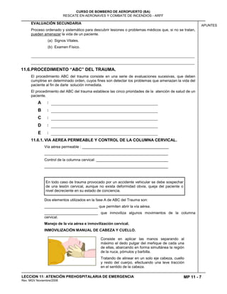 MP 11 - 7
CURSO DE BOMBERO DE AEROPUERTO (BA)
RESCATE EN AERONAVES Y COMBATE DE INCENDIOS - ARFF
LECCION 11: ATENCIÓN PREHOSPITALARIA DE EMERGENCIA
Rev. MGV Noviembre/2008
APUNTES
EVALUACIÓN SECUNDARIA
Proceso ordenado y sistemático para descubrir lesiones o problemas médicos que, si no se tratan,
pueden amenazar la vida de un paciente.
(a) Signos Vitales.
(b) Examen Físico.
11.6.PROCEDIMIENTO “ABC” DEL TRAUMA.
El procedimiento ABC del trauma consiste en una serie de evaluaciones sucesivas, que deben
cumplirse en determinado orden, cuyos fines son detectar los problemas que amenazan la vida del
paciente al fin de darle solución inmediata.
El procedimiento del ABC del trauma establece las cinco prioridades de la atención de salud de un
paciente.
A :
B :
C :
D :
E :
11.6.1. VIA AEREA PERMEABLE Y CONTROL DE LA COLUMNA CERVICAL.
Vía aérea permeable : __________________________________________
____________________________________________________________
Control de la columna cervical: ___________________________________
____________________________________________________________
En todo caso de trauma provocado por un accidente vehicular se debe sospechar
de una lesión cervical, aunque no exista deformidad obvia, queja del paciente o
nivel decreciente en su estado de conciencia.
Dos elementos utilizados en la fase A de ABC del Trauma son:
__________________________ que permiten abrir la vía aérea.
__________________________ que inmoviliza algunos movimientos de la columna
cervical.
Manejo de la vía aérea e inmovilización cervical.
INMOVILIZACIÓN MANUAL DE CABEZA Y CUELLO.
Consiste en aplicar las manos separando al
máximo el dedo pulgar del meñique de cada una
de ellas, abarcando en forma simultánea la región
de la nuca, pómulos y barbilla.
Tratando de alinear en un solo eje cabeza, cuello
y resto del cuerpo, efectuando una leve tracción
en el sentido de la cabeza.
 